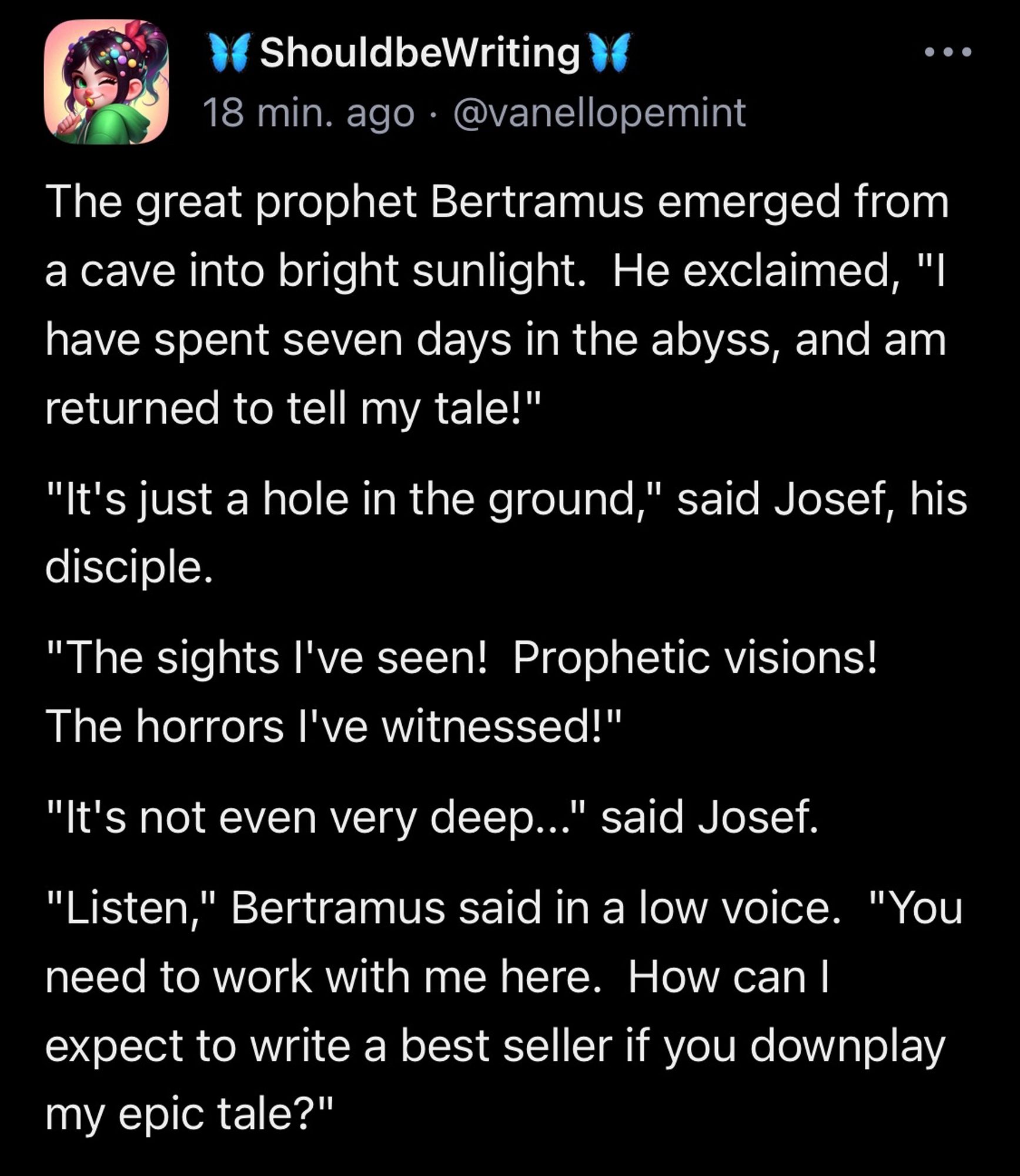 The great prophet Bertramus emerged from a cave into bright sunlight.  He exclaimed, "I have spent seven days in the abyss, and am returned to tell my tale!" "It's just a hole in the ground," said Josef, his disciple. "The sights I've seen!  Prophetic visions!  The horrors I've witnessed!" "It's not even very deep..." said Josef. "Listen," Bertramus said in a low voice.  "You need to work with me here.  How can I expect to write a best seller if you downplay my epic tale?"