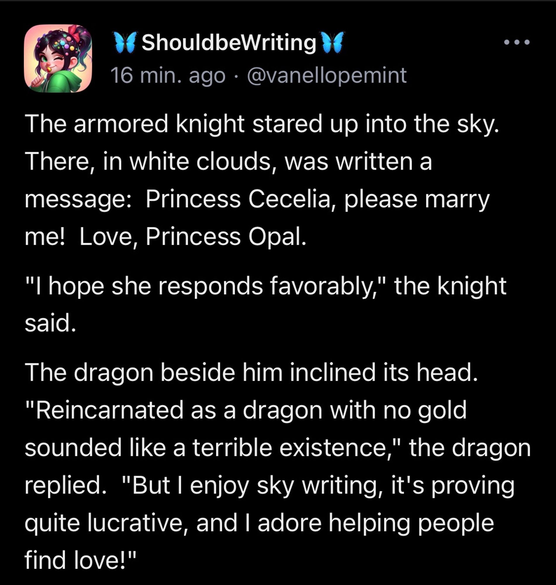 The armored knight stared up into the sky.  There, in white clouds, was written a message:  Princess Cecelia, please marry me!  Love, Princess Opal. "I hope she responds favorably," the knight said. The dragon beside him inclined its head.  "Reincarnated as a dragon with no gold sounded like a terrible existence," the dragon replied.  "But I enjoy sky writing, it's proving quite lucrative, and I adore helping people find love!"