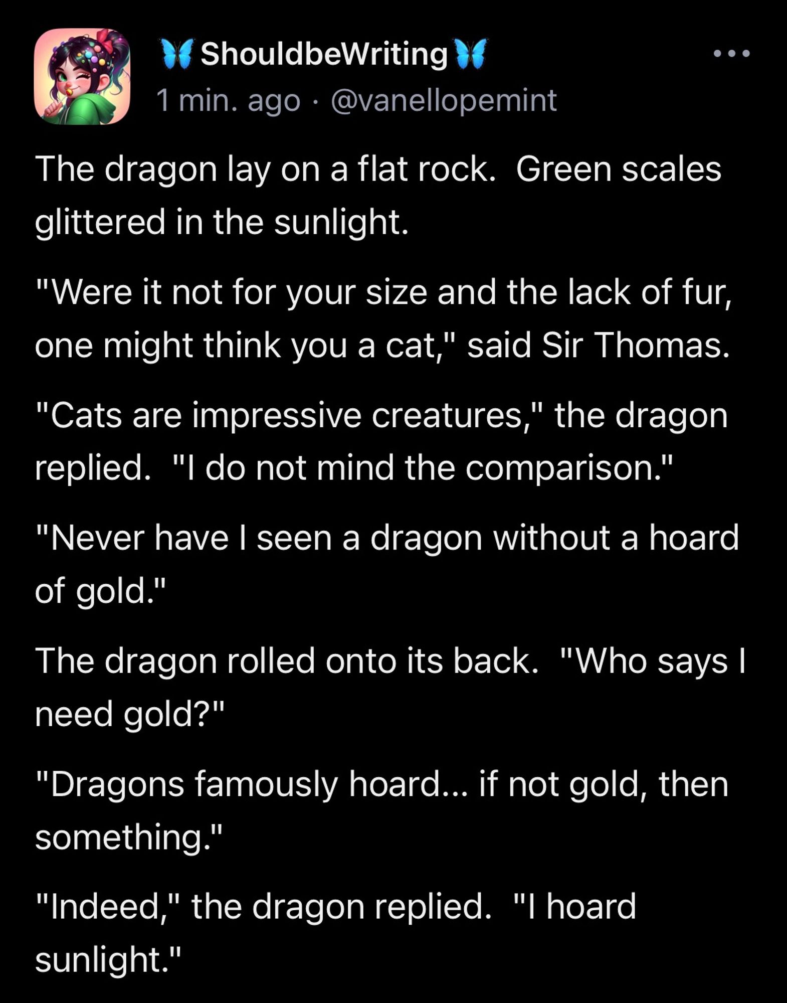 The dragon lay on a flat rock.  Green scales glittered in the sunlight. "Were it not for your size and the lack of fur, one might think you a cat," said Sir Thomas. "Cats are impressive creatures," the dragon replied.  "I do not mind the comparison." "Never have I seen a dragon without a hoard of gold." The dragon rolled onto its back.  "Who says I need gold?" "Dragons famously hoard... if not gold, then something." "Indeed," the dragon replied.  "I hoard sunlight."