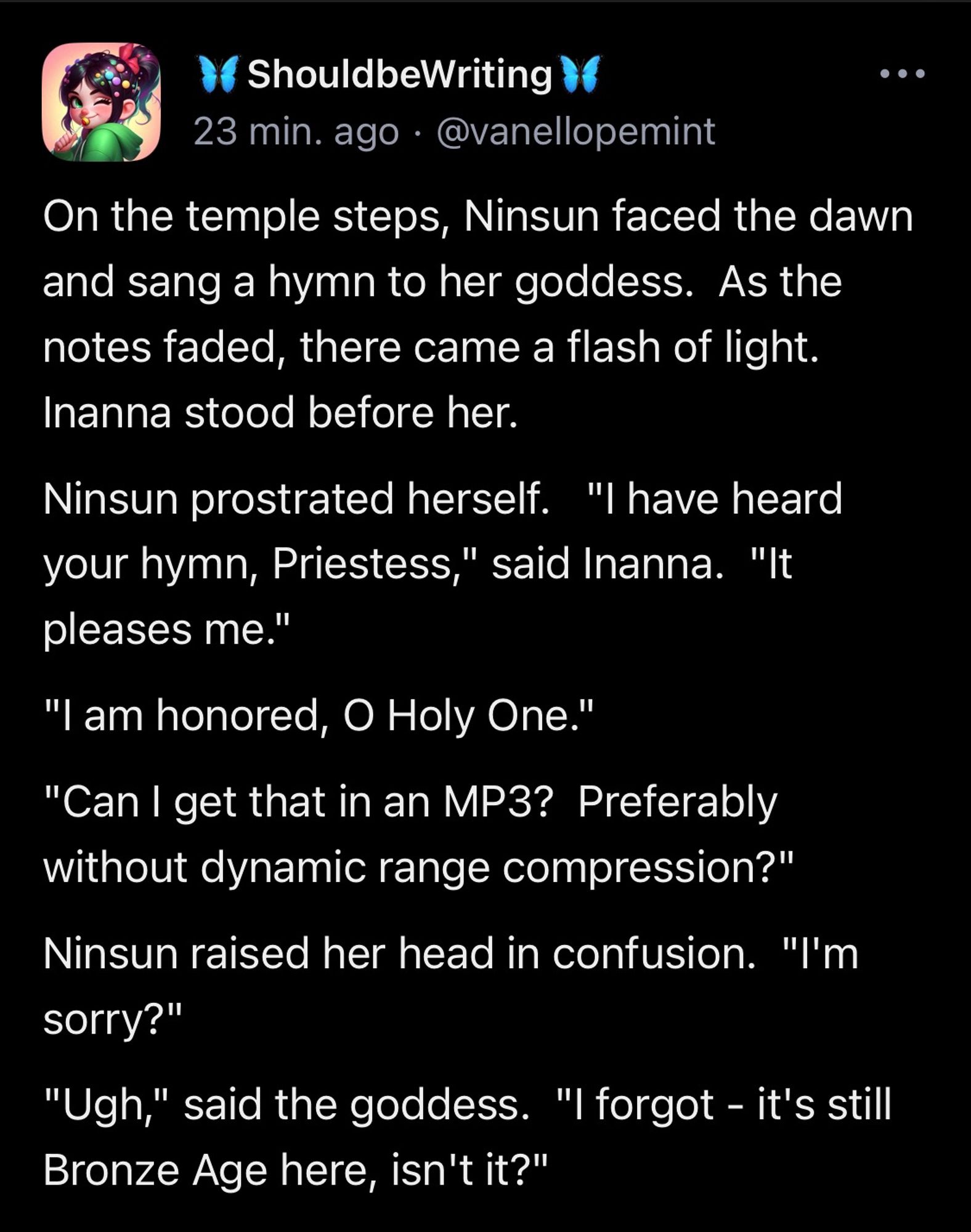 On the temple steps, Ninsun faced the dawn and sang a hymn to her goddess.  As the notes faded, there came a flash of light.  Inanna stood before her. Ninsun prostrated herself.   "I have heard your hymn, Priestess," said Inanna.  "It pleases me." "I am honored, O Holy One." "Can I get that in an MP3?  Preferably without dynamic range compression?" Ninsun raised her head in confusion.  "I'm sorry?" "Ugh," said the goddess.  "I forgot - it's still Bronze Age here, isn't it?"