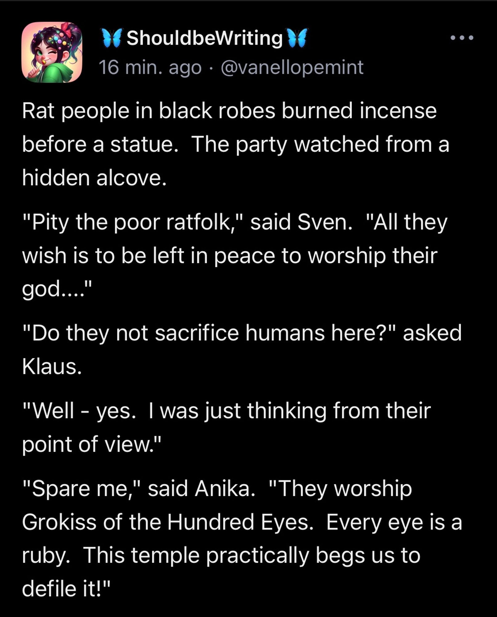 Rat people in black robes burned incense before a statue.  The party watched from a hidden alcove. "Pity the poor ratfolk," said Sven.  "All they wish is to be left in peace to worship their god...." "Do they not sacrifice humans here?" asked Klaus. "Well - yes.  I was just thinking from their point of view." "Spare me," said Anika.  "They worship Grokiss of the Hundred Eyes.  Every eye is a ruby.  This temple practically begs us to defile it!"