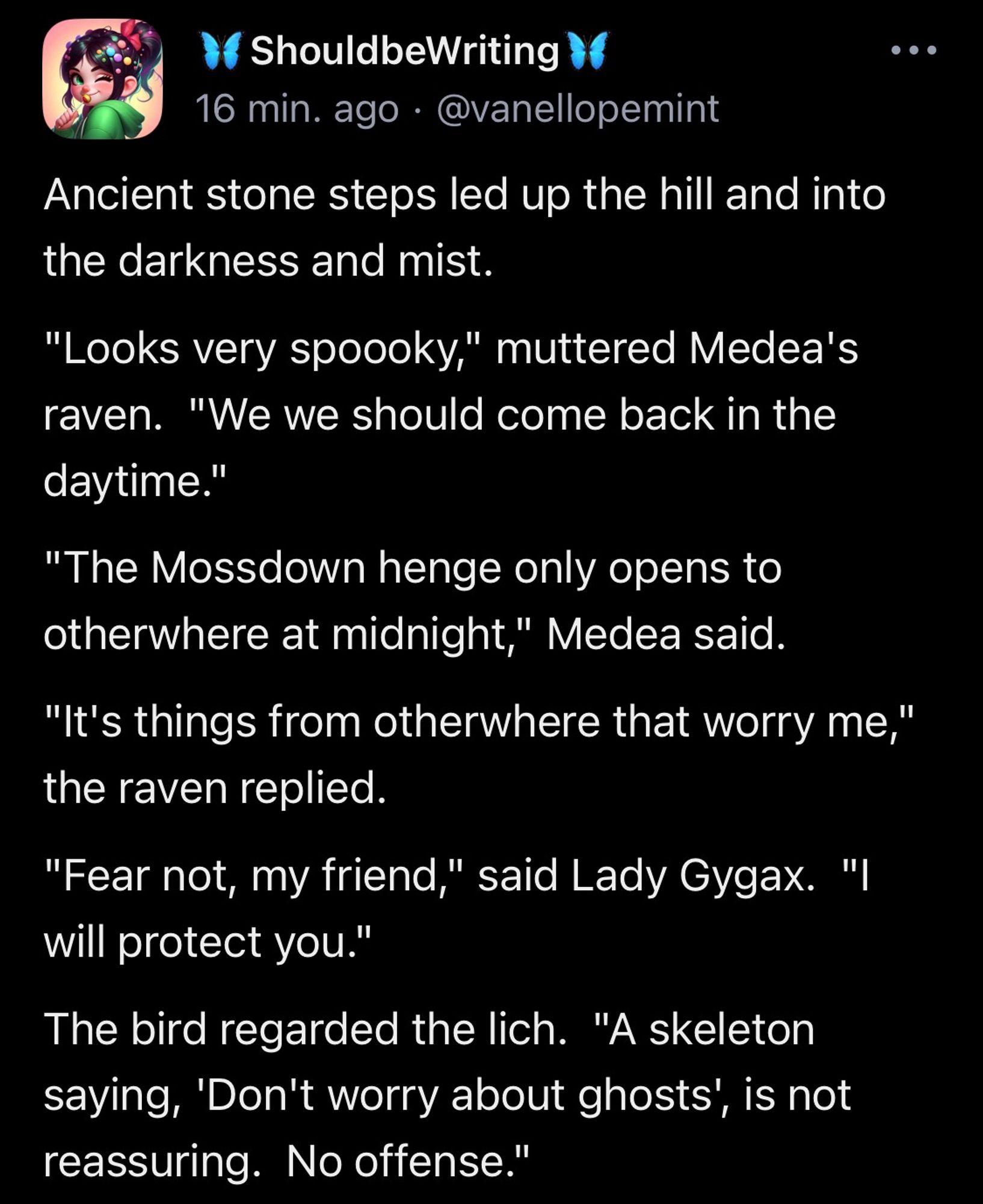 Ancient stone steps led up the hill and into the darkness and mist. "Looks very spoooky," muttered Medea's raven.  "We we should come back in the daytime." "The Mossdown henge only opens to otherwhere at midnight," Medea said. "It's things from otherwhere that worry me," the raven replied. "Fear not, my friend," said Lady Gygax.  "I will protect you." The bird regarded the lich.  "A skeleton saying, 'Don't worry about ghosts', is not reassuring.  No offense."