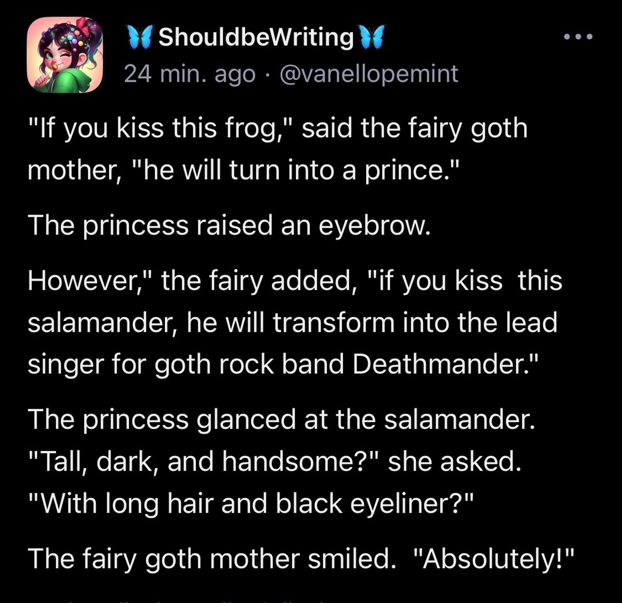 "If you kiss this frog," said the fairy goth mother, "he will turn into a prince." The princess raised an eyebrow. However," the fairy added, "if you kiss  this salamander, he will transform into the lead singer for goth rock band Deathmander." The princess glanced at the salamander.  "Tall, dark, and handsome?" she asked.  "With long hair and black eyeliner?" The fairy goth mother smiled.  "Absolutely!"