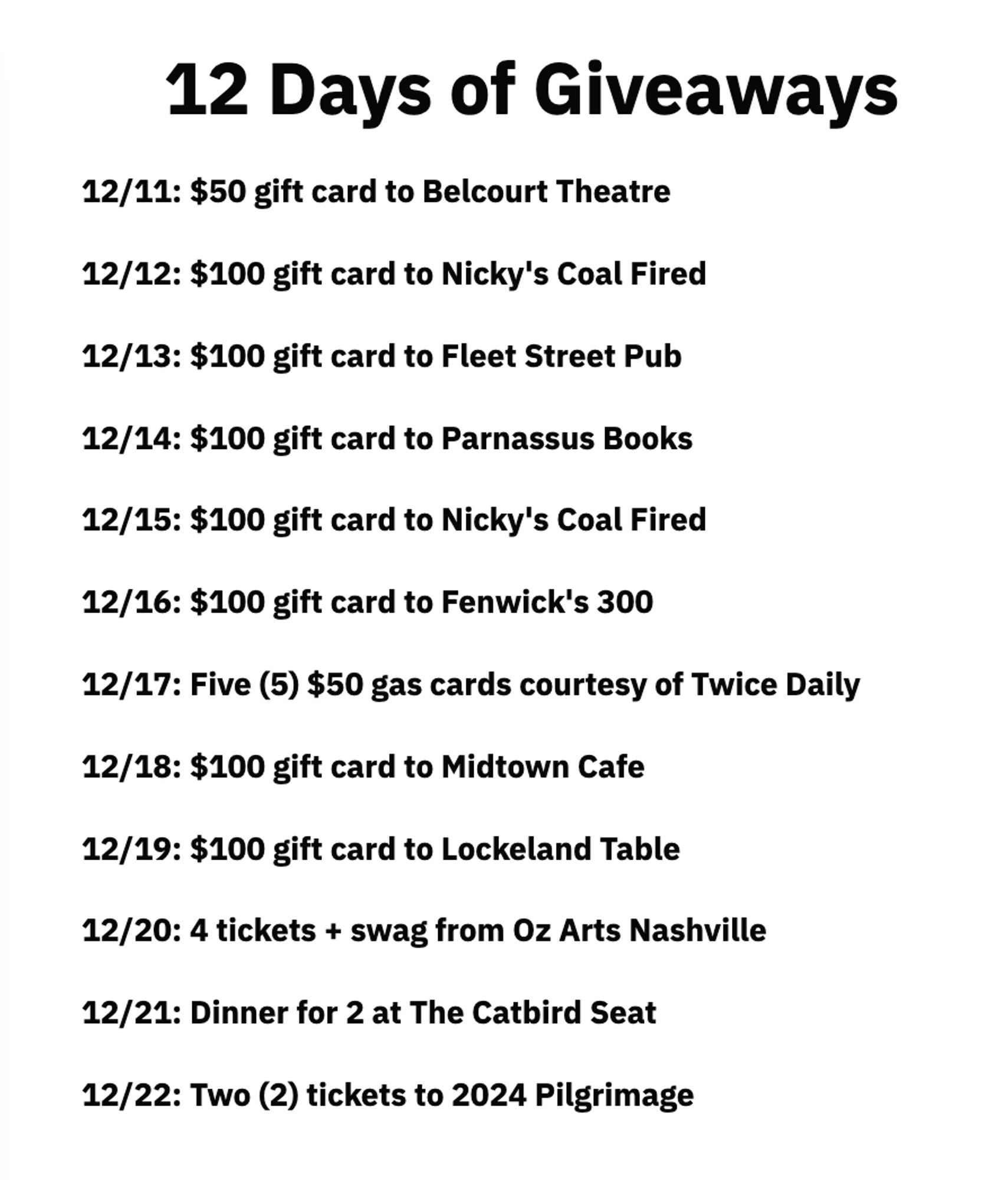 List of prizes for the Nashville Banner's 12 Days of Giveaways

12/11: $50 gift card to Belcourt Theatre

12/12: $100 gift card to Nicky's Coal Fired

12/13: $100 gift card to Fleet Street Pub

12/14: $100 gift card to Parnassus Books

12/15: $100 gift card to Nicky's Coal Fired

12/16: $100 gift card to Fenwick's 300

12/17: Five (5) $50 gas cards courtesy of Twice Daily

12/18: $100 gift card to Midtown Cafe

12/19: $100 gift card to Lockeland Table

12/20: 4 tickets + swag from Oz Arts Nashville

12/21: Dinner for 2 at The Catbird Seat

12/22: Two (2) tickets to 2024 Pilgrimage