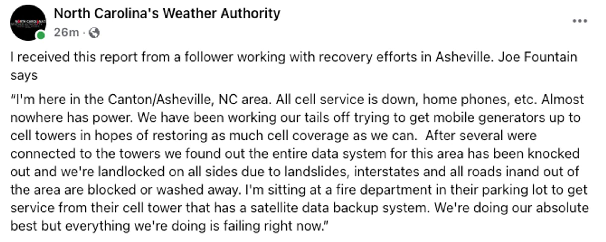 I'm here in the Canton/Asheville, NC area. All cell service is down, home phones, etc. Almost nowhere has power. We have been working our tails off trying to get mobile generators up to cell towers in hopes of restoring as much cell coverage as we can.  After several were connected to the towers we found out the entire data system for this area has been knocked out and we're landlocked on all sides due to landslides, interstates and all roads inand out of the area are blocked or washed away. I'm sitting at a fire department in their parking lot to get service from their cell tower that has a satellite data backup system. We're doing our absolute best but everything we're doing is failing right now.