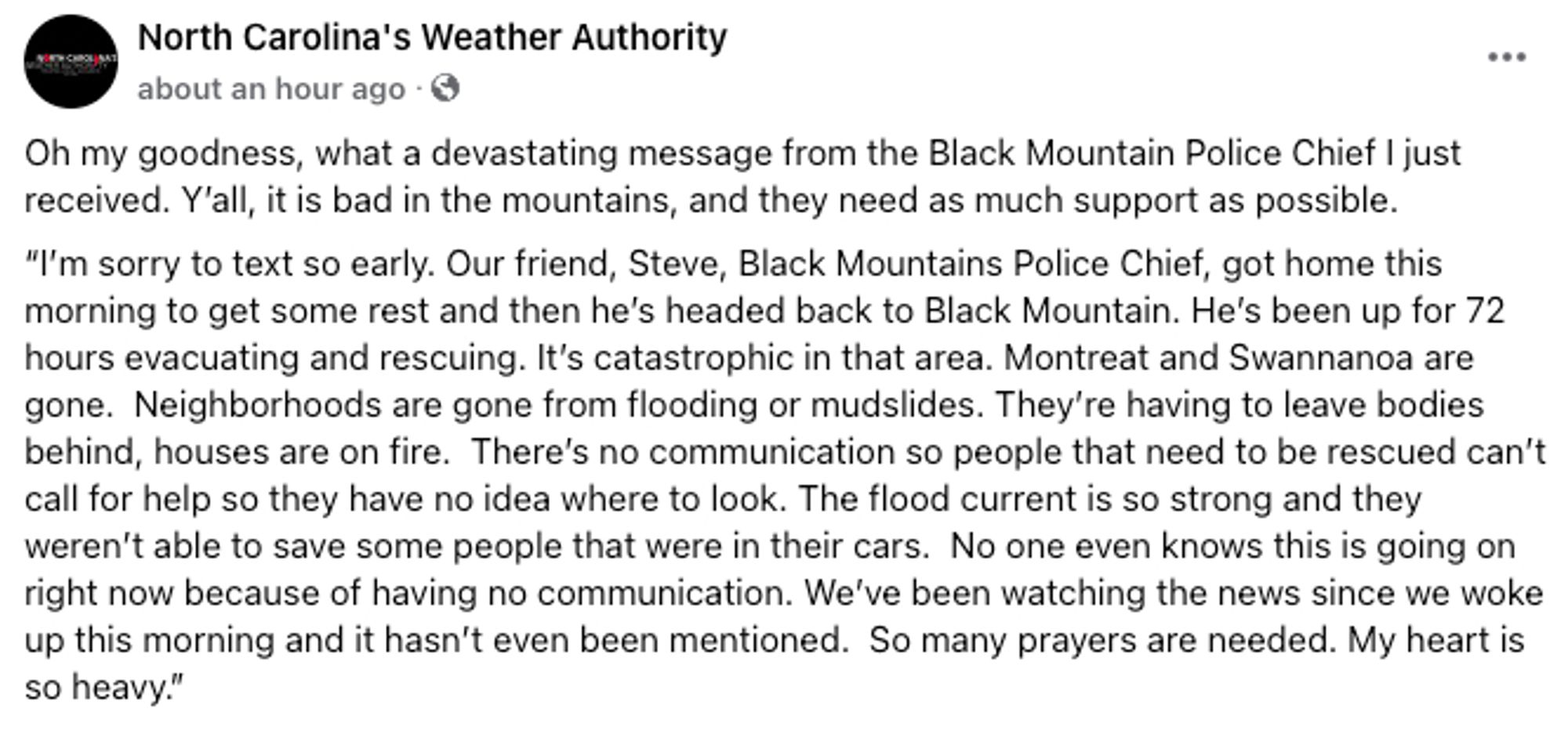 Oh my goodness, what a devastating message from the Black Mountain Police Chief I just received. Y’all, it is bad in the mountains, and they need as much support as possible. 

“I’m sorry to text so early. Our friend, Steve, Black Mountains Police Chief, got home this morning to get some rest and then he’s headed back to Black Mountain. He’s been up for 72 hours evacuating and rescuing. It’s catastrophic in that area. Montreat and Swannanoa are gone.  Neighborhoods are gone from flooding or mudslides. They’re having to leave bodies behind, houses are on fire.  There’s no communication so people that need to be rescued can’t call for help so they have no idea where to look. The flood current is so strong and they weren’t able to save some people that were in their cars.  No one even knows this is going on right now because of having no communication. We’ve been watching the news since we woke up this morning and it hasn’t even been mentioned.  So many prayers are needed. My heart is so