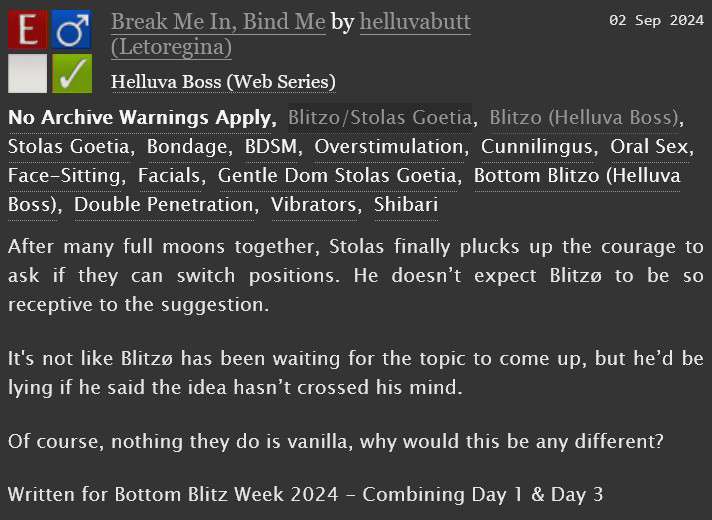 A screenshot from AO3 with the following text:

"After many full moons together, Stolas finally plucks up the courage to ask if they can switch positions. He doesn’t expect Blitzø to be so receptive to the suggestion.
It's not like Blitzø has been waiting for the topic to come up, but he’d be lying if he said the idea hasn’t crossed his mind.
Of course, nothing they do is vanilla, why would this be any different?
Written for Bottom Blitz Week 2024 - Combining Day 1 & Day 3"