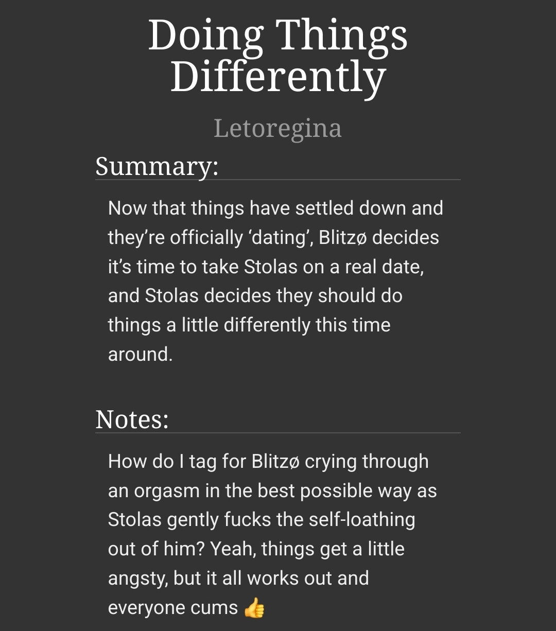 A screenshot from AO3 with the following text: 
Doing Things Differently
helluvabutt (Letoregina)
Summary:
Now that things have settled down and they’re officially ‘dating’, Blitzø decides it’s time to take Stolas on a real date, and Stolas decides they should do things a little differently this time around.

Notes:
How do I tag for Blitzø crying through an orgasm in the best possible way as Stolas gently fucks the self-loathing out of him? Yeah, things get a little angsty, but it all works out and everyone cums 👍