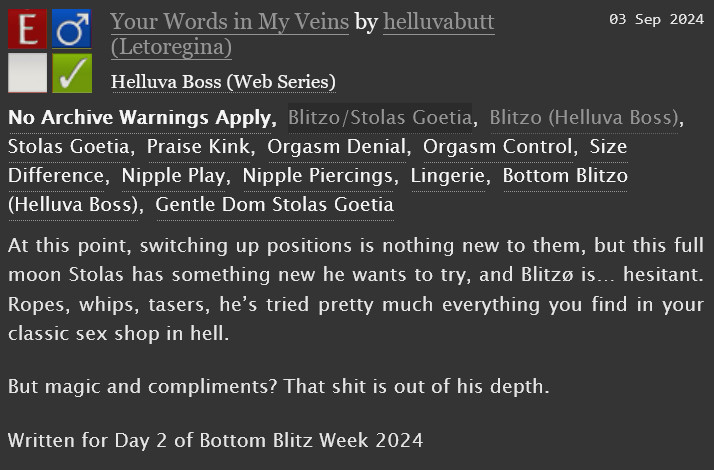 A screenshot from AO3 with the following text:

"At this point, switching up positions is nothing new to them, but this full moon Stolas has something new he wants to try, and Blitzø is… hesitant. Ropes, whips, tasers, he’s tried pretty much everything you find in your classic sex shop in hell.
But magic and compliments? That shit is out of his depth.
Written for Day 2 of Bottom Blitz Week 2024"