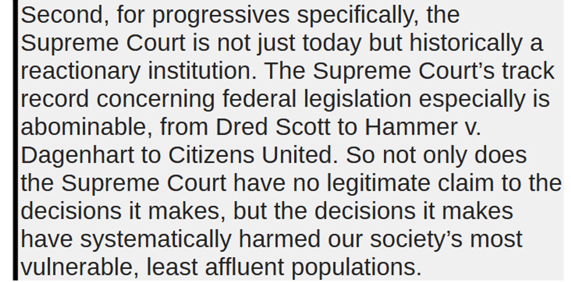 Second, for progressives specifically, the Supreme Court is not just today but historically a reactionary institution. The Supreme Court’s track record concerning federal legislation especially is abominable, from Dred Scott to Hammer v. Dagenhart to Citizens United. So not only does the Supreme Court have no legitimate claim to the decisions it makes, but the decisions it makes have systematically harmed our society’s most vulnerable, least affluent populations.