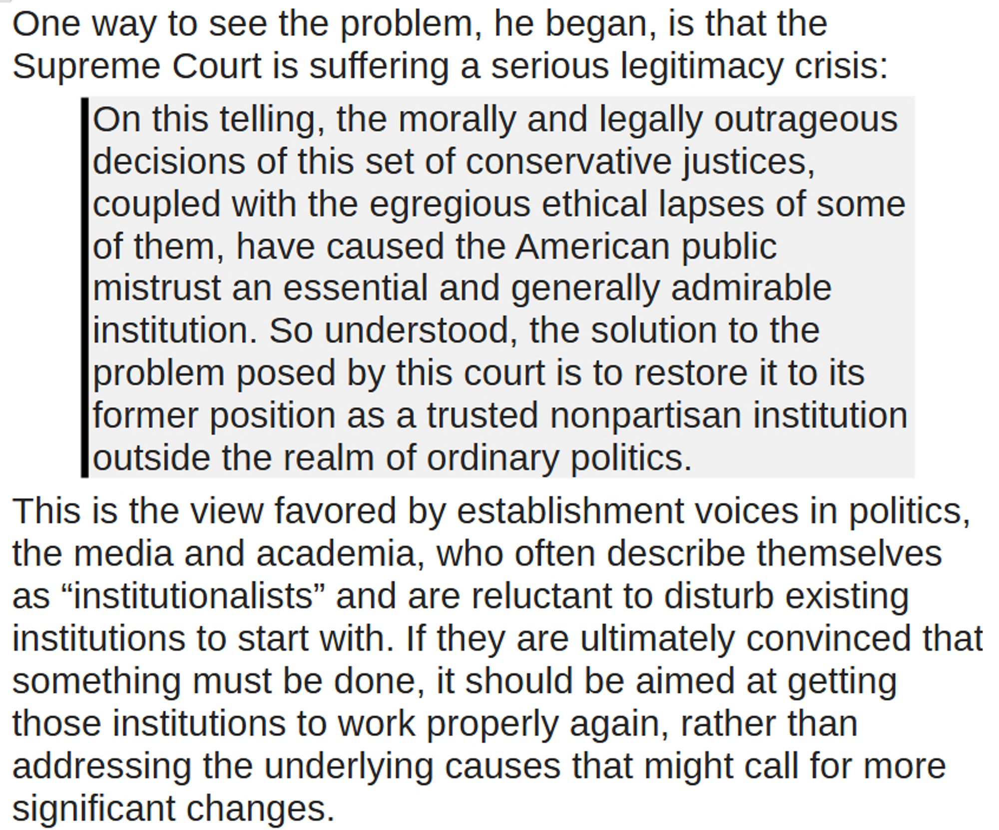 One way to see the problem, he began, is that the Supreme Court is suffering a serious legitimacy crisis:  
On this telling, the morally and legally outrageous decisions of this set of conservative justices, coupled with the egregious ethical lapses of some of them, have caused the American public mistrust an essential and generally admirable institution. So understood, the solution to the problem posed by this court is to restore it to its former position as a trusted nonpartisan institution outside the realm of ordinary politics.
This is the view favored by establishment voices in politics, the media and academia, who often describe themselves as “institutionalists” and are reluctant to disturb existing institutions to start with. If they are ultimately convinced that something must be done, it should be aimed at getting those institutions to work properly again, rather than addressing the underlying causes that might call for more significant changes.