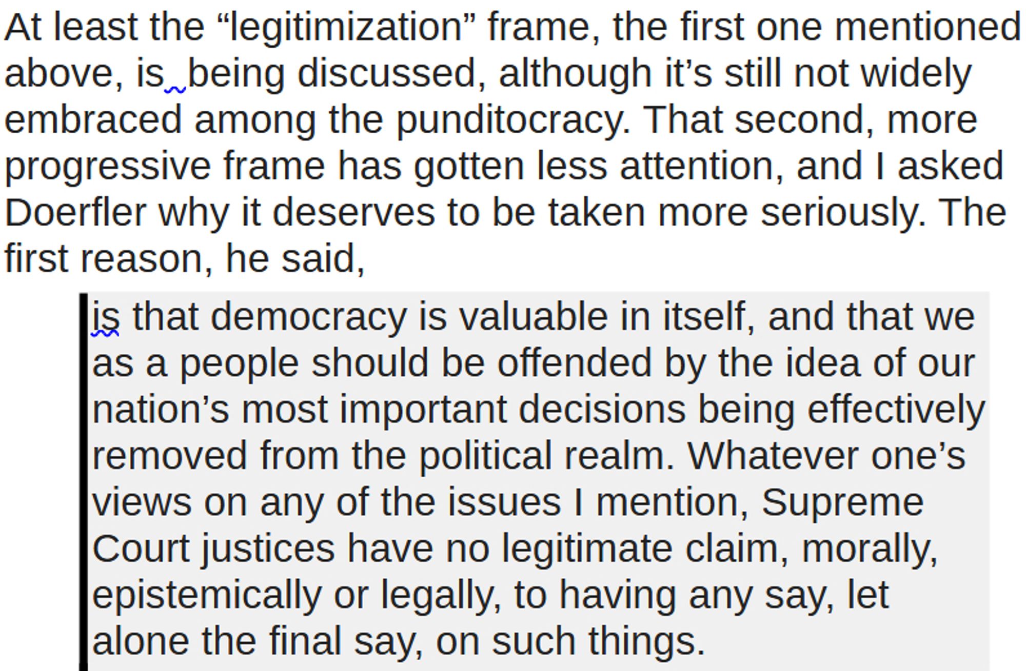 At least the “legitimization” frame, the first one mentioned above, is  being discussed, although it’s still not widely embraced among the punditocracy. That second, more progressive frame has gotten less attention, and I asked Doerfler why it deserves to be taken more seriously. The first reason, he said,
is that democracy is valuable in itself, and that we as a people should be offended by the idea of our nation’s most important decisions being effectively removed from the political realm. Whatever one’s views on any of the issues I mention, Supreme Court justices have no legitimate claim, morally, epistemically or legally, to having any say, let alone the final say, on such things.