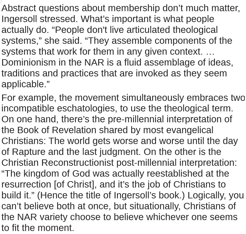 Abstract questions about membership don’t much matter, Ingersoll stressed. What’s important is what people actually do. “People don't live articulated theological systems,” she said. “They assemble components of the systems that work for them in any given context. … Dominionism in the NAR is a fluid assemblage of ideas, traditions and practices that are invoked as they seem applicable.” 
For example, the movement simultaneously embraces two incompatible eschatologies, to use the theological term. On one hand, there’s the pre-millennial interpretation of the Book of Revelation shared by most evangelical Christians: The world gets worse and worse until the day of Rapture and the last judgment. On the other is the Christian Reconstructionist post-millennial interpretation: “The kingdom of God was actually reestablished at the resurrection [of Christ], and it’s the job of Christians to build it.” (Hence the title of Ingersoll’s book.) Logically, you can’t believe both at once, but situationally, Christians of the NAR variety choose to believe whichever one seems to fit the moment.