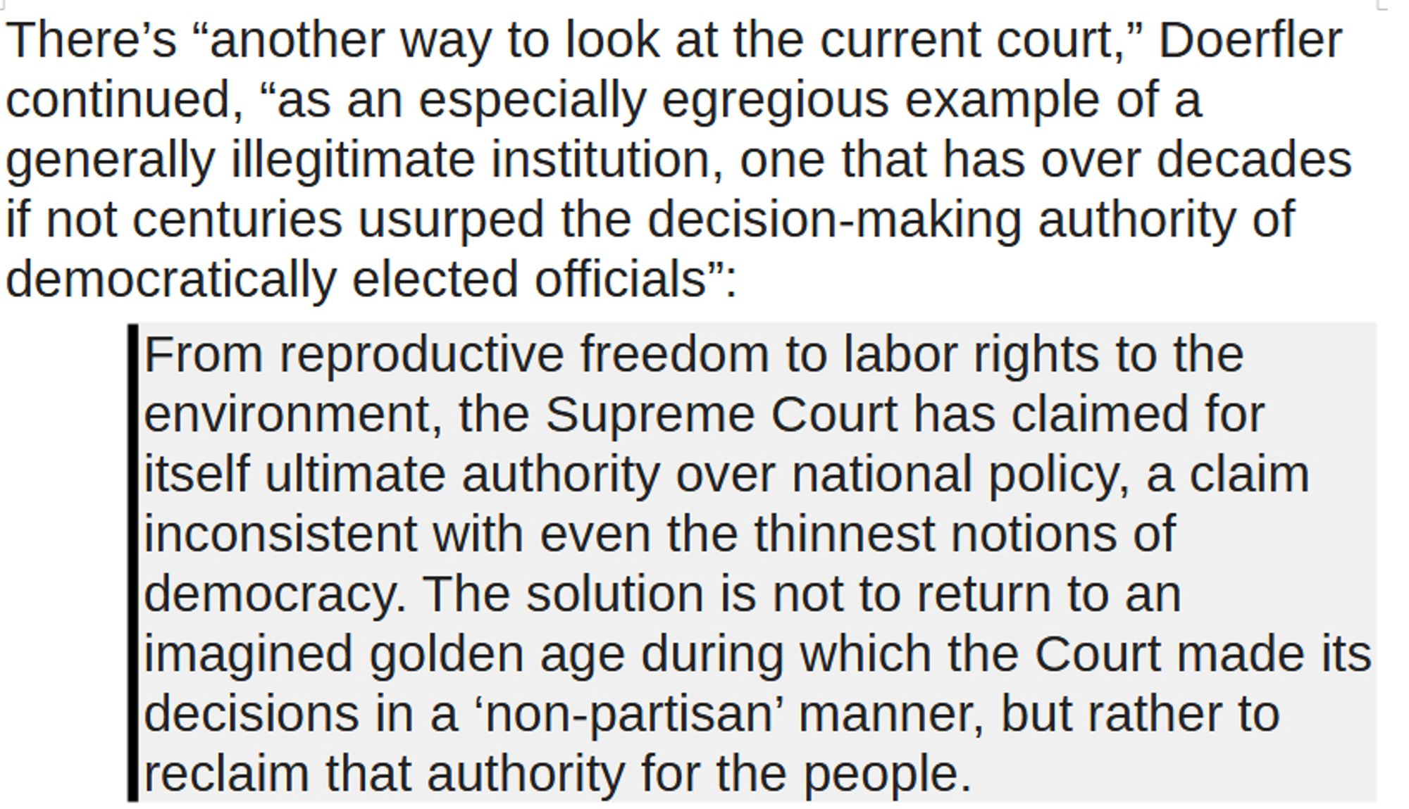 There’s “another way to look at the current court,” Doerfler continued, “as an especially egregious example of a generally illegitimate institution, one that has over decades if not centuries usurped the decision-making authority of democratically elected officials”:
From reproductive freedom to labor rights to the environment, the Supreme Court has claimed for itself ultimate authority over national policy, a claim inconsistent with even the thinnest notions of democracy. The solution is not to return to an imagined golden age during which the Court made its decisions in a ‘non-partisan’ manner, but rather to reclaim that authority for the people.