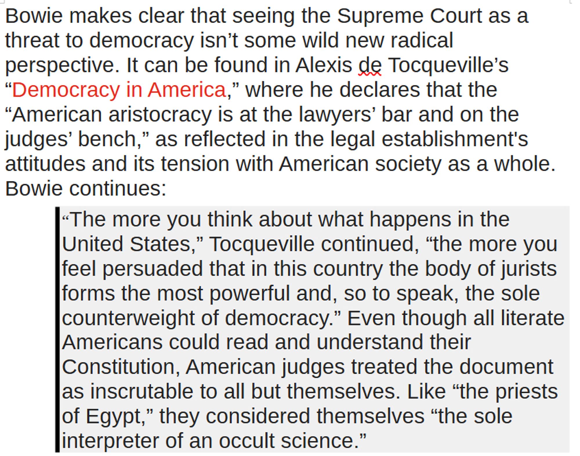 Bowie makes clear that seeing the Supreme Court as a threat to democracy isn’t some wild new radical perspective. It can be found in Alexis de Tocqueville’s “Democracy in America,” where he declares that the “American aristocracy is at the lawyers’ bar and on the judges’ bench,” as reflected in the legal establishment's attitudes and its tension with American society as a whole. Bowie continues:
“The more you think about what happens in the United States,” Tocqueville continued, “the more you feel persuaded that in this country the body of jurists forms the most powerful and, so to speak, the sole counterweight of democracy.” Even though all literate Americans could read and understand their Constitution, American judges treated the document as inscrutable to all but themselves. Like “the priests of Egypt,” they considered themselves “the sole interpreter of an occult science.”