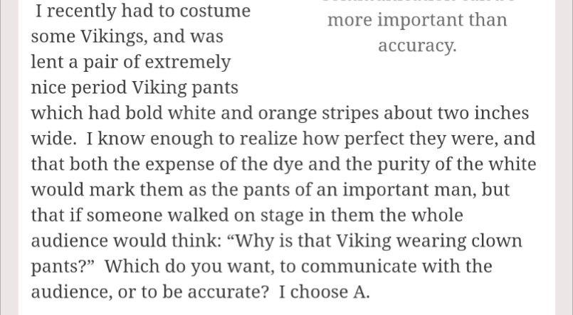 I recently had to costume some Vikings, and was lent a pair of extremely nice period Viking pants which had bold white and orange stripes about two inches wide.  I know enough to realize how perfect they were, and that both the expense of the dye and the purity of the white would mark them as the pants of an important man, but that if someone walked on stage in them the whole audience would think: “Why is that Viking wearing clown pants?”  Which do you want, to communicate with the audience, or to be accurate?  I choose A.