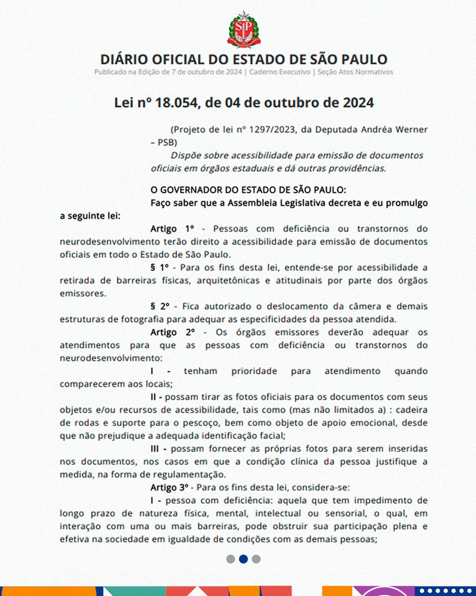 A imagem mostra a publicação no diário oficial escaneada com o seguinte texto: “Diário Oficial do Estado de São Paulo Publicado na Edição de 07 de Outubro de 2024 | Caderno Executivo | Seção Atos Normativos Lei nº 18.054, de 04 de outubro de 2024 (Projeto de lei nº 1297/2023, da Deputada Andréa Werner – PSB) Dispõe sobre acessibilidade para emissão de documentos oficiais em órgãos estaduais e dá outras providências. O GOVERNADOR DO ESTADO DE SÃO PAULO: Faço saber que a Assembleia Legislativa decreta e eu promulgo a seguinte lei: Artigo 1º - Pessoas com deficiência ou transtornos do neurodesenvolvimento terão direito a acessibilidade para emissão de documentos oficiais em todo o Estado de São Paulo. § 1º - Para os fins desta lei, entende-se por acessibilidade a retirada de barreiras físicas, arquitetônicas e atitudinais por parte dos órgãos emissores. § 2º - Fica autorizado o deslocamento da câmera e demais estruturas de fotografia para adequar as especificidades da pessoa atendida. Art