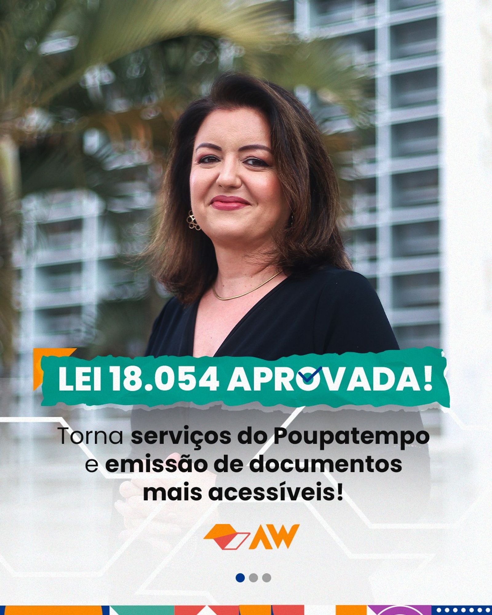 A imagem mostra uma foto da Deputada Andréa Werner, pele branca e cabelos castanhos ondulados nos ombros, usa uma blusa preta e está sorrindo. Ao fundo uma palmeira e prédios. Na parte de baixo da imagem, tem uma arte por cima da foto com uma transparência. A arte possui um título destacado em verde “LEI 18.054 APROVADA!” seguida do texto “Torna serviços do Poupatempo e emissão de documentos mais acessíveis!”. Na parte de baixo, o logo do estado de São Paulo e da deputada estilizados em laranja e 3 círculos cinzas, sendo o 1º azul, sinalizando ser a 1ª arte de um total de 3.