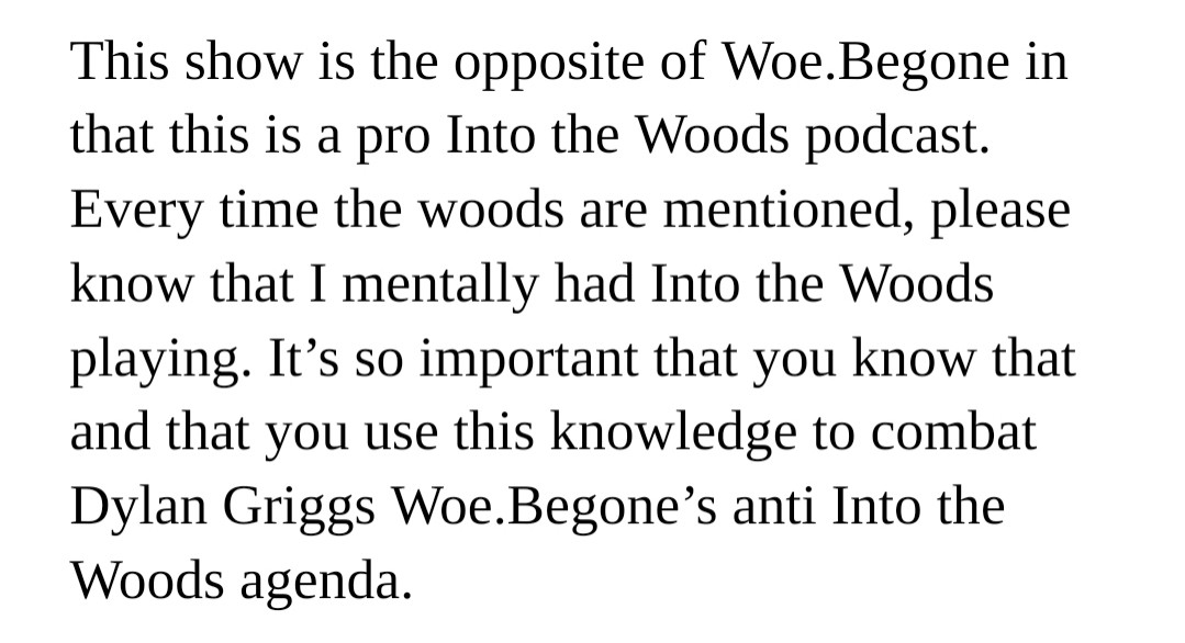 Text reading: This show is the opposite of Woe.Begone in that this is a pro Into the Woods podcast. Every time the woods are mentioned, please
know that I mentally had Into the Woods playing. It's so important that you know that and that you use this knowledge to combat Dylan Griggs Woe.Begone's anti Into the Woods agenda.