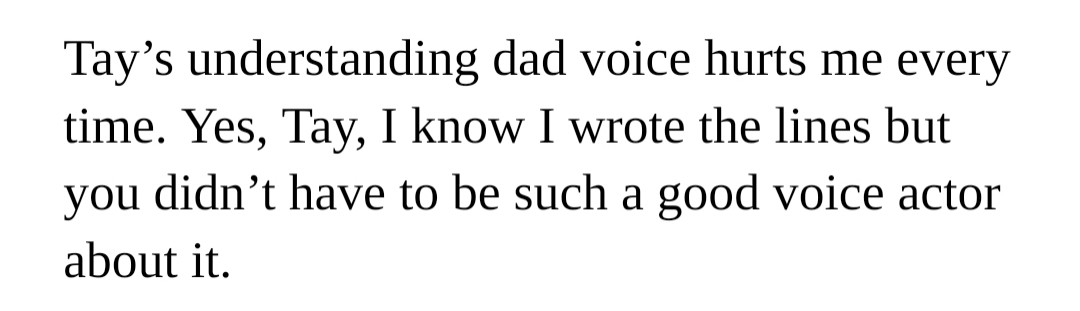 Tay’s understanding dad voice hurts me every time. Yes, Tay, I know I wrote the lines but you didn’t have to be such a good voice actor about it.