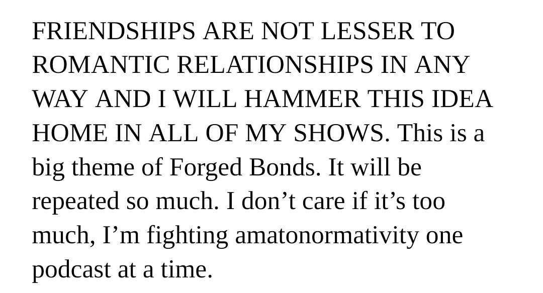 Text reading "FRIENDSHIPS ARE NOT LESSER TO ROMANTIC RELATIONSHIPS IN ANY WAY AND I WILL HAMMER THIS IDEA HOME IN ALL OF MY SHOWS. This is a big theme of Forged Bonds. It will be repeated so much. I don’t care if it’s too much, I’m fighting amatonormativity one podcast at a time."