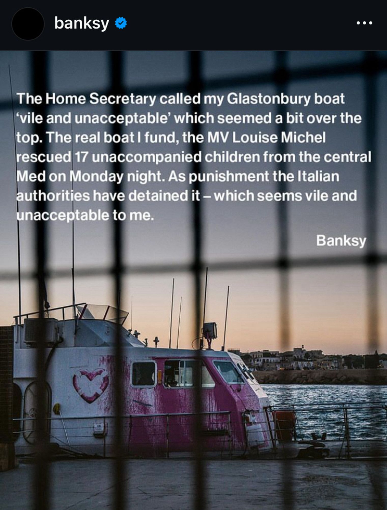 Screenshot Instagram von Banksy. Das Foto zeigt das Schiff MV Louise Michel fotografiert durch einen Zaun. Darauf der Text: The Home Secretary called my Glastonbury boat vile and unacceptable' which seemed a bit over the top. The real boat I fund, the MV Louise Michel rescued 17 unaccompanied children from the central Med on Monday night. As punishment the Italian authorities have detained it - which seems vile and unacceptable to me.
Banksy