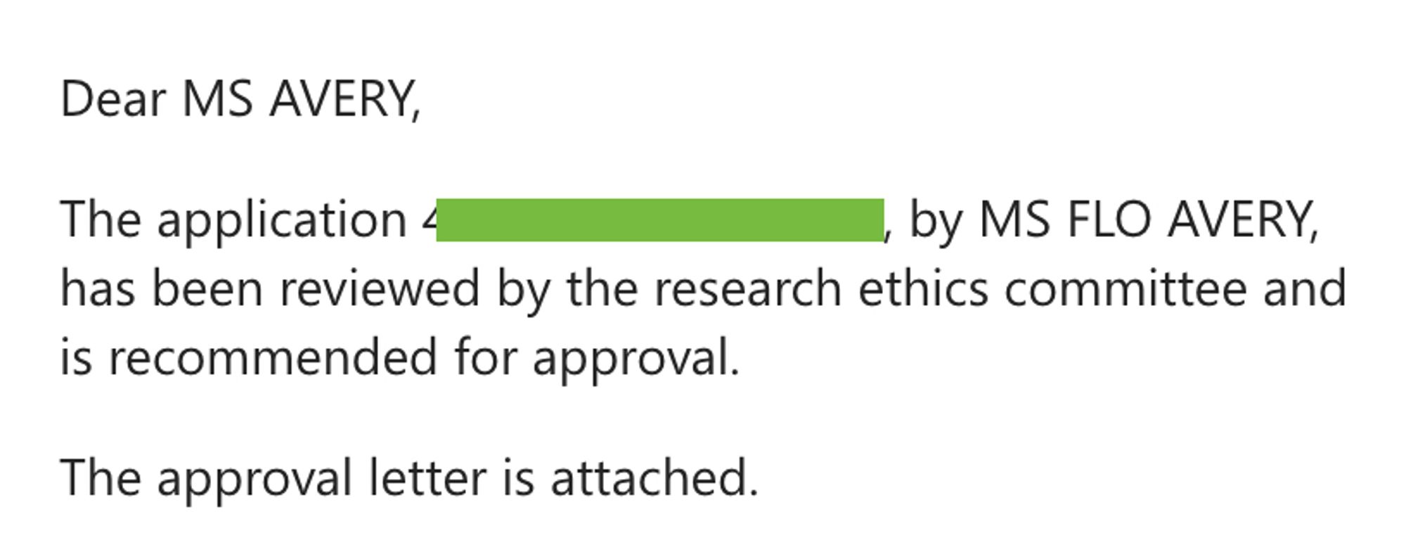 Dear MS AVERY,

The application -, by MS FLO AVERY, has been reviewed by the research ethics committee and is recommended for approval.

The approval letter is attached.