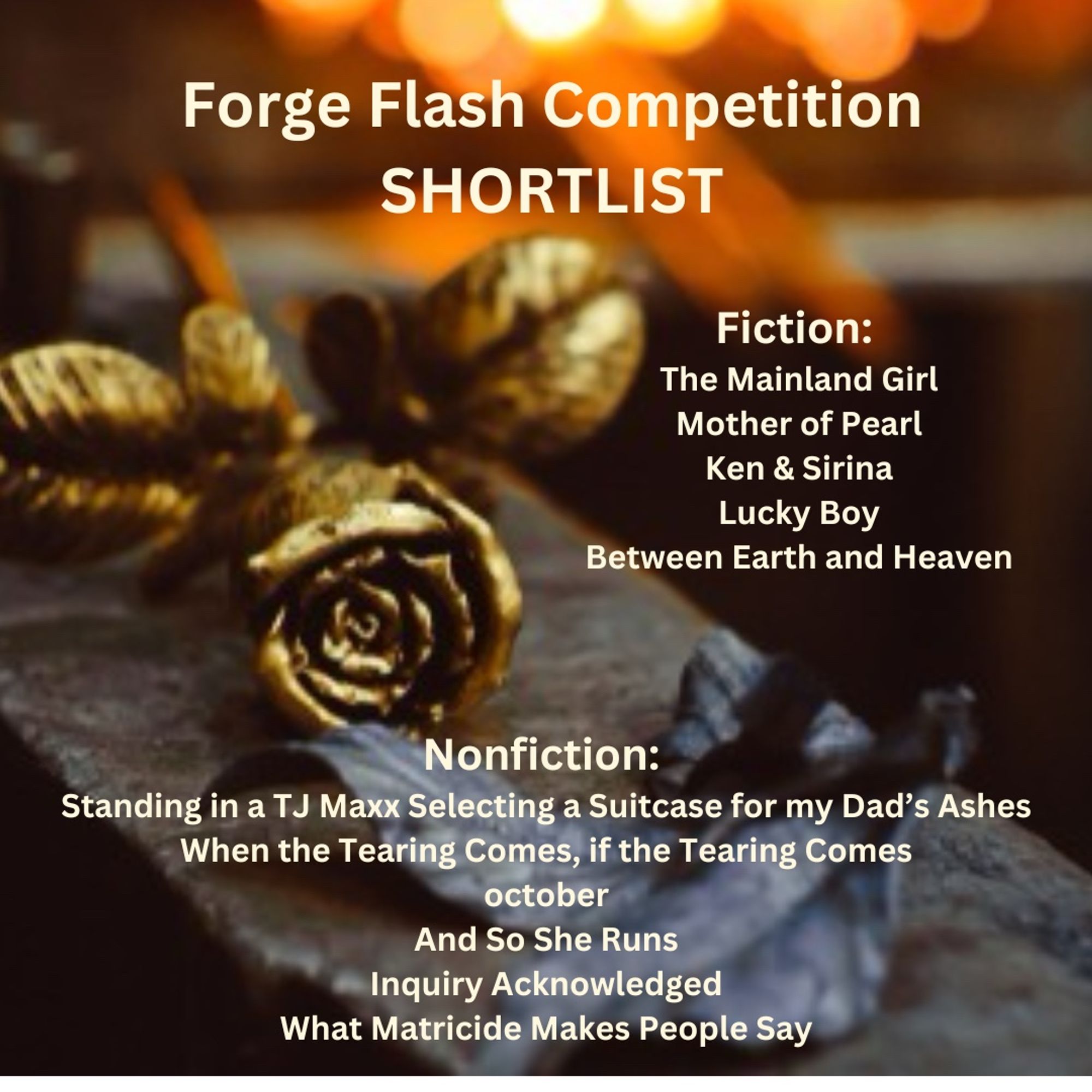 A photo of a forged golden rose. The text reads: Forge Flash Competition Shortlist. Fiction: The Mainland Girl, Mother of Pearl, Ken & Sirina, Lucky Boy, Between Earth and Heaven. Nonfiction: Standing in a TJ Max Selecting a Suitcase for my Dad's Ashes, When the Tearing Comes, if the Tearing Comes, october, And So She Runs, Inquiry Acknowledged, What Matricide Makes People Say.