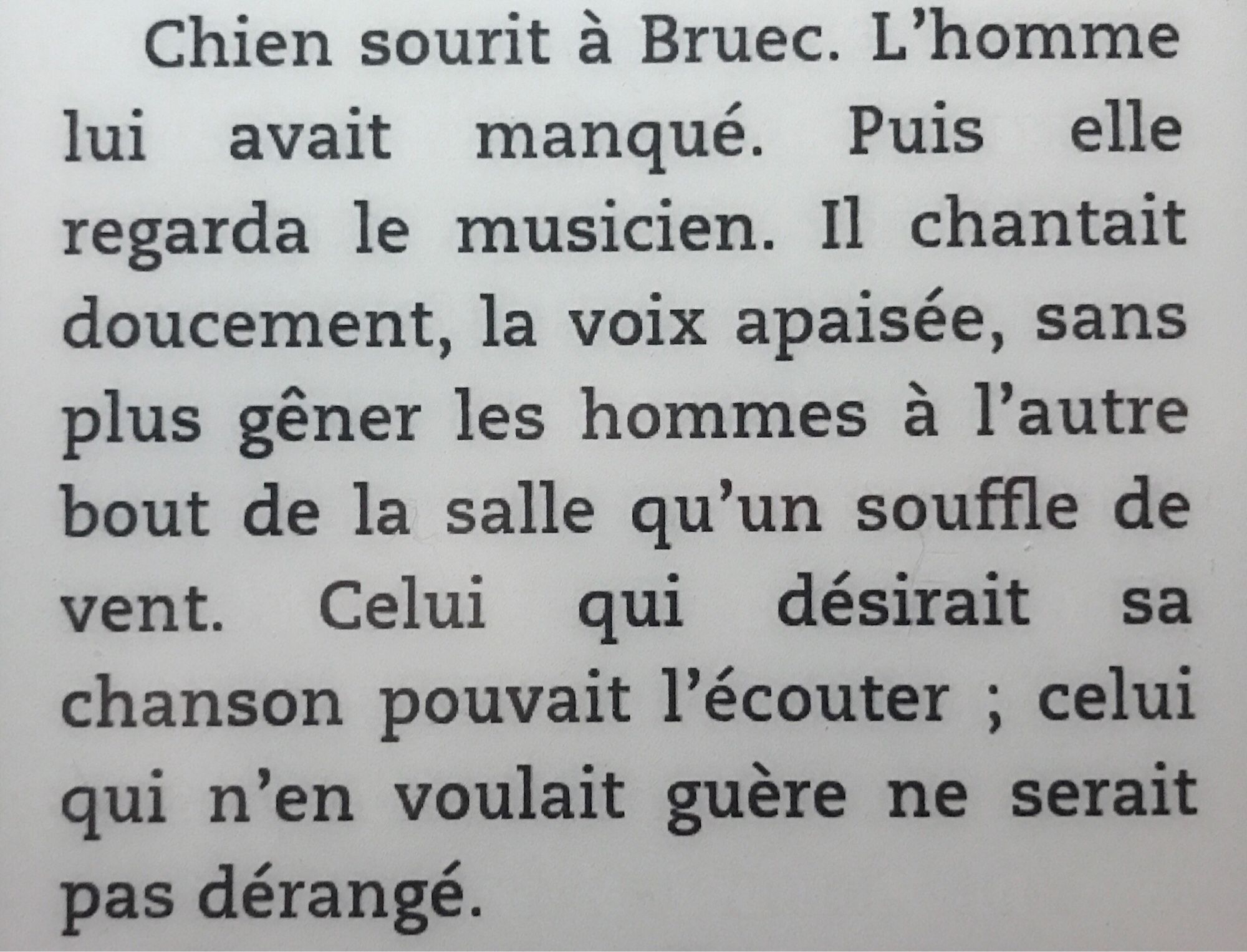 « Puis elle regarda le musicien. Il chantait doucement, la voix apaisée, sans plus gêner les hommes à l’autre bout de la salle qu’un souffle de vent. Celui qui désirait sa chanson pouvait l’écouter ; celui qui n’en voulait guère ne serait pas dérangé. »