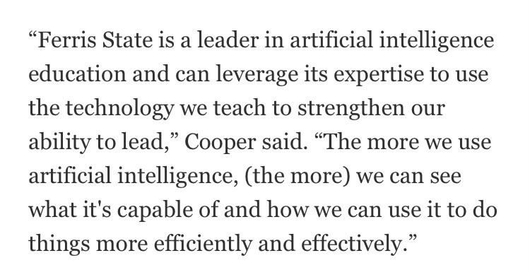 "Ferris State is a leader in artificial intelligence education and can leverage its expertise to use the technology we teach to strengthen our ability to lead,” Cooper said. “The more we use artificial intelligence, (the more) we can see what it's capable of and how we can use it to do things more efficiently and effectively."