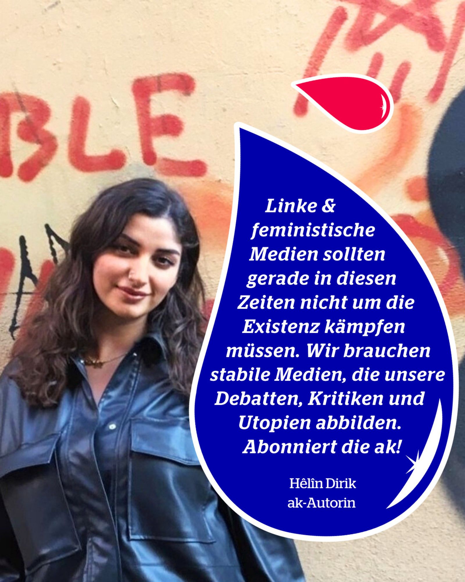 Foto von Helin Dirik vor einer Mauer. In einem blauen Tropfen steht: "Linke & feministische Medien sollten gerade in Zeiten wie diesen nicht um ihre Existenz kämpfen müssen. Wir brauchen stabile Medien, die unsere Debatten, Kritiken und Utopien abbilden. Abonniert die ak!" Hêlîn Dirik, ak-Autorin