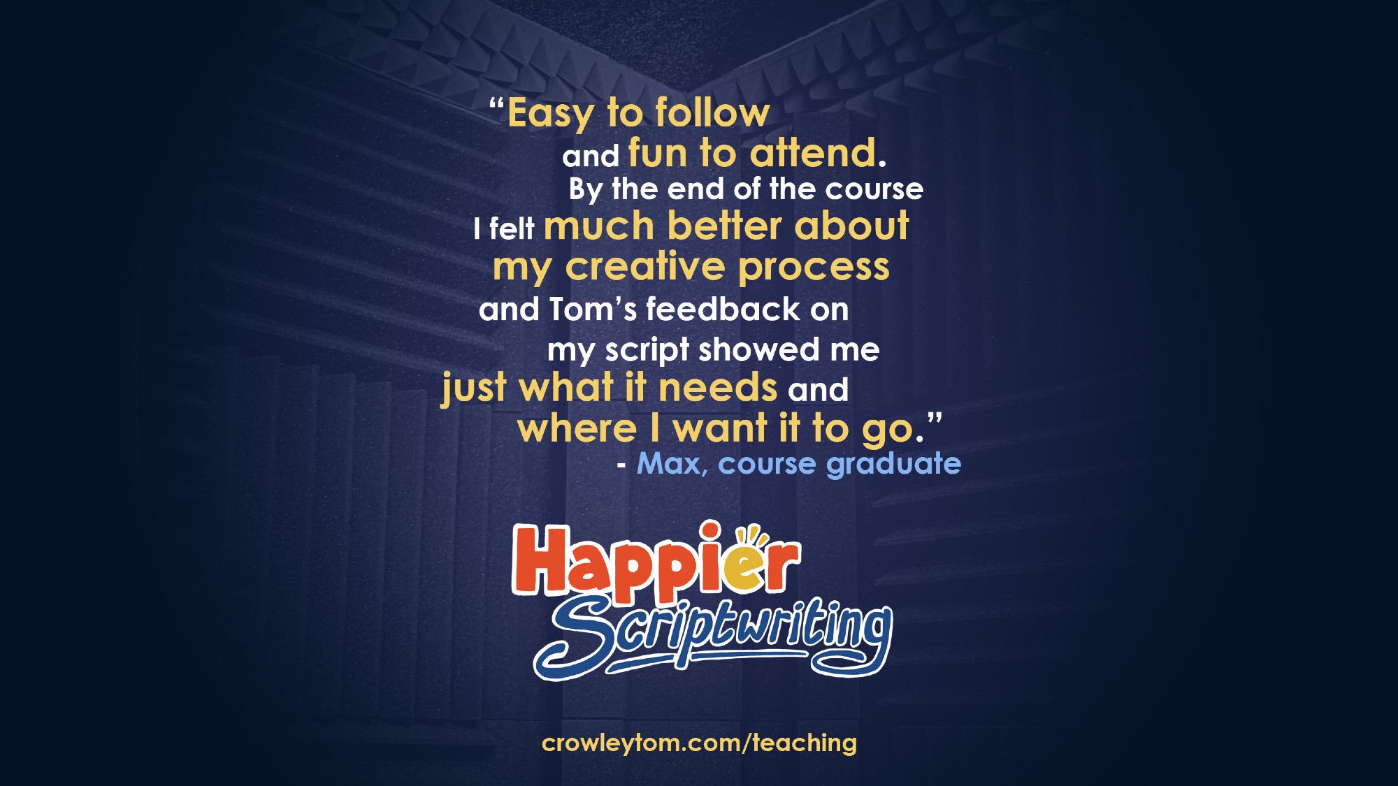 "Easy to follow and fun to attend. By the end of the course I felt much better about my creative process and Tom's feedback on my script showed me just what it needs and where I want it to go." - Max, course graduate. 
Happier Scriptwriting - crowleytom.com/teaching