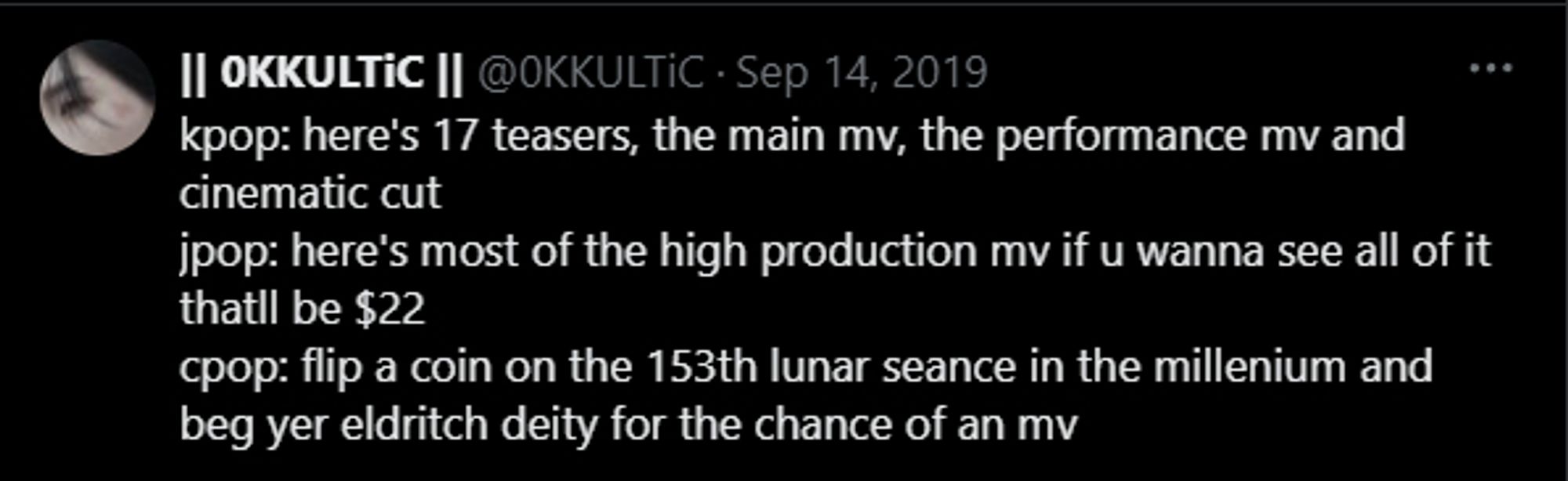 Tweet with the caption: "kpop: here's 17 teasers, the main mv, the performance mv and cinematic cut
jpop: here's most of the high production mv if u wanna see all of it thatll be $22
cpop: flip a coin on the 153th lunar seance in the millenium and beg yer eldritch deity for the chance of an mv"