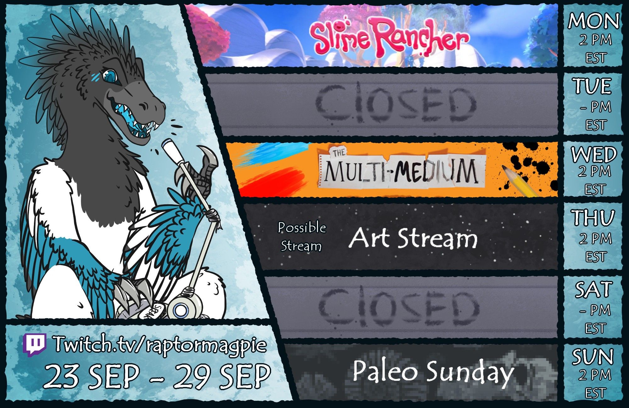 A digitally drawn stream schedule for Magpie the Raptor from September 23th to September 29th. Monday, at 2 pm EST, there is a gaming stream featuring Slime Rancher. Wednesday, at 2 pm EST, there is a gaming stream featuring The Multi-Medium. Thursday, at 2 pm EST, there is a possible casual art stream. Sunday, at 2 PM EST, there is a Paleo Sunday stream. You can watch those live on: www.twitch.tv/raptormagpie.