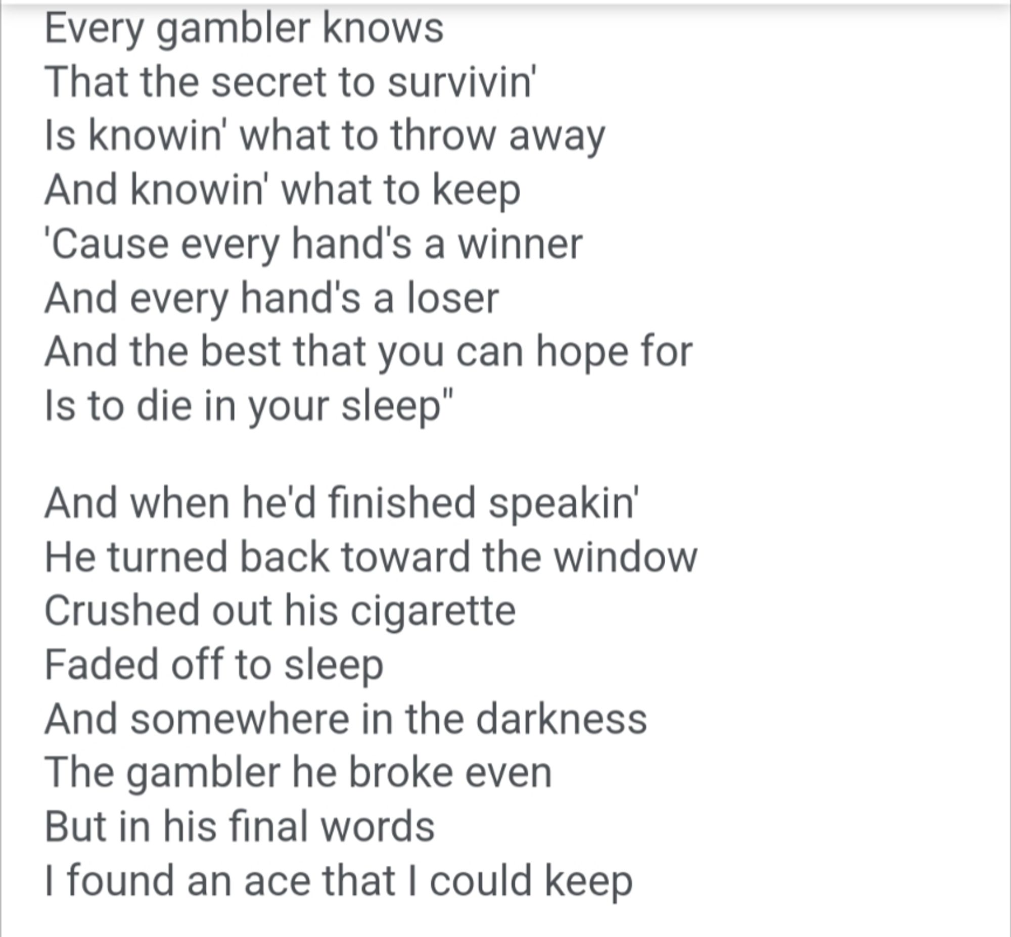 Every gambler knows That the secret to survivin' Is knowin' what to throw away And knowin' what to keep 'Cause every hand's a winner And every hand's a loser And the best that you can hope for Is to die in your sleep"

And when he'd finished speakin' He turned back toward the window Crushed out his cigarette Faded off to sleep And somewhere in the darkness The gambler he broke even But in his final words I found an ace that I could keep