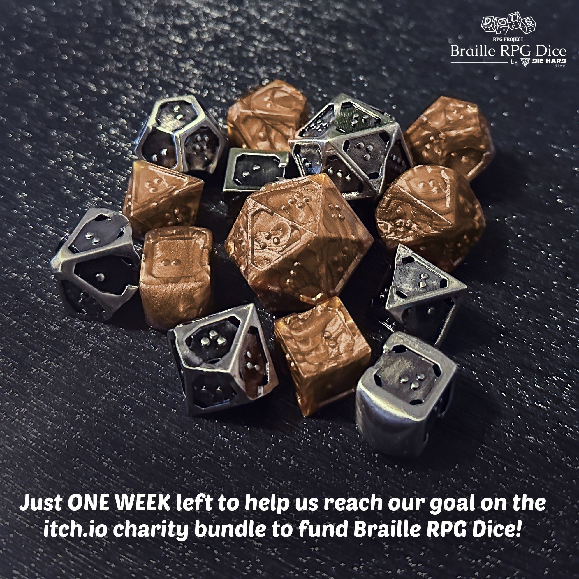 Photograph - a pile of braille RPG dice in metallic bronze plastic with dark pearl swirls and silver metal with black antiqued finish. The dice use a single character per face on all dice. The edges around all dice faces are raised with one border having a small divot in the center to act as an orientation marker, signifying the bottom of a braille cell. The other edges around the face set are flatter and thicker to provide increased stability when reading. The metal set has small holes in the corner of all faces as the die is completely hollow. Text overlay Just ONE WEEK left to help us reach our goal on the itch.io charity bundle to fund Braille RPG Dice! Logo DOTS RPG Project Braille RPG Dice by Die Hard Dice.