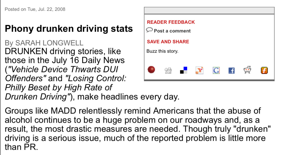 Phony drunken driving stats
By SARAH LONGWELL
DRUNKEN driving stories, like
READER FEEDBACK
• Post a comment
SAVE AND SHARE
Buzz this story.
those in the July 16 Daily News ("Vehicle Device Thwarts DUI
•
函
Offenders" and "Losing Control:
Philly Beset by High Rate of
Drunken Driving"), make headlines every day.
Groups like MADD relentlessly remind Americans that the abuse of alcohol continues to be a huge problem on our roadways and, as a result, the most drastic measures are needed. Though truly "drunken" driving is a serious issue, much of the reported problem is little more than PR.