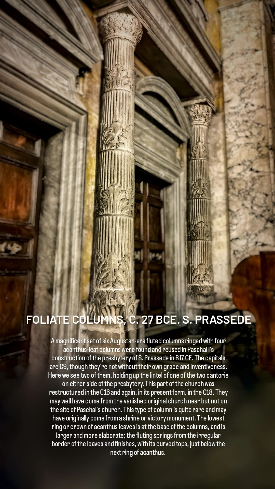 FOLIATE COLUMNS, C. 27 BCE. S. PRASSEDE

A magnificent set of six Augustan-era fluted columns ringed with four acanthus-leaf columns were found and reused in Paschal I's construction of the presbytery of S. Prassede in 817 CE. The capitals are C9, though they're not without their own grace and inventiveness. Here we see two of them, holding up the lintel of one of the two cantorie on either side of the presbytery. This part of the church was restructured in the C16 and again, in its present form, in the C18. They may well have come from the vanished original church near but not on the site of Paschal's church. This type of column is quite rare and may have originally come from a shrine or victory monument. The lowest ring or crown of acanthus leaves sits on a C9 base imitating the ancient leaves; the fluting springs from the irregular border of the leaves and finishes, with its curved tops, just below the next ring of acanthus. The pattern repeats itself up the column three more times. 