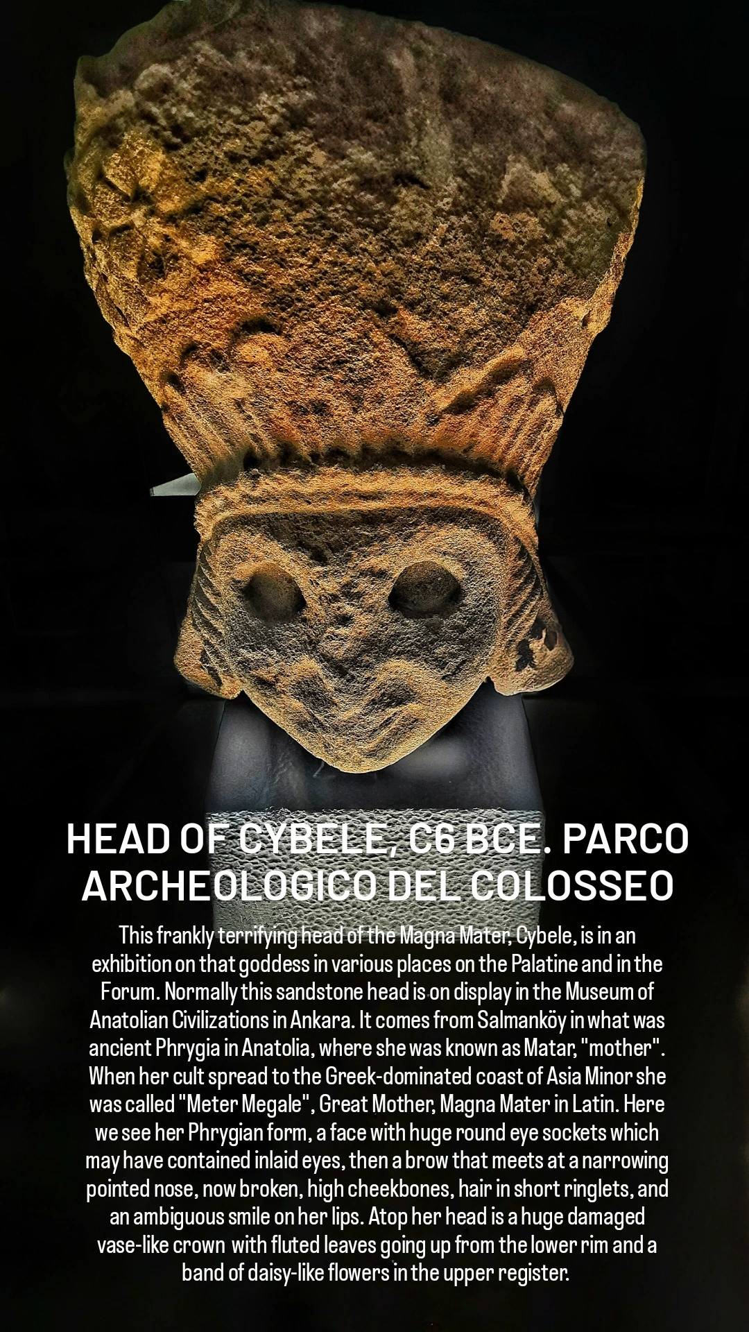 HEAD OF CYBELE, C6 BCE. PARCO ARCHEOLOGICO DEL COLOSSEO

This frankly terrifying head of the Magna Mater, Cybele, is in an exhibition on that goddess in various places on the Palatine and in the Forum. Normally this sandstone head is on display in the Museum of Anatolian Civilizations in Ankara. It comes from Salmanköy in what was ancient Phrygia in Anatolia, where she was known as Matar, "mother". When her cult spread to the Greek-dominated coast of Asia Minor she was called "Meter Megale", Great Mother, Magna Mater in Latin. Here we see her Phrygian form, a face with huge round eye sockets which may have contained inlaid eyes, then a brow that meets at a narrowing pointed nose, now broken, high cheekbones, hair in short ringlets, and an ambiguous smile on her lips. Atop her head is a huge damaged vase-like crown  with fluted leaves going up from the lower rim and a band of daisy-like flowers in the upper register. 
