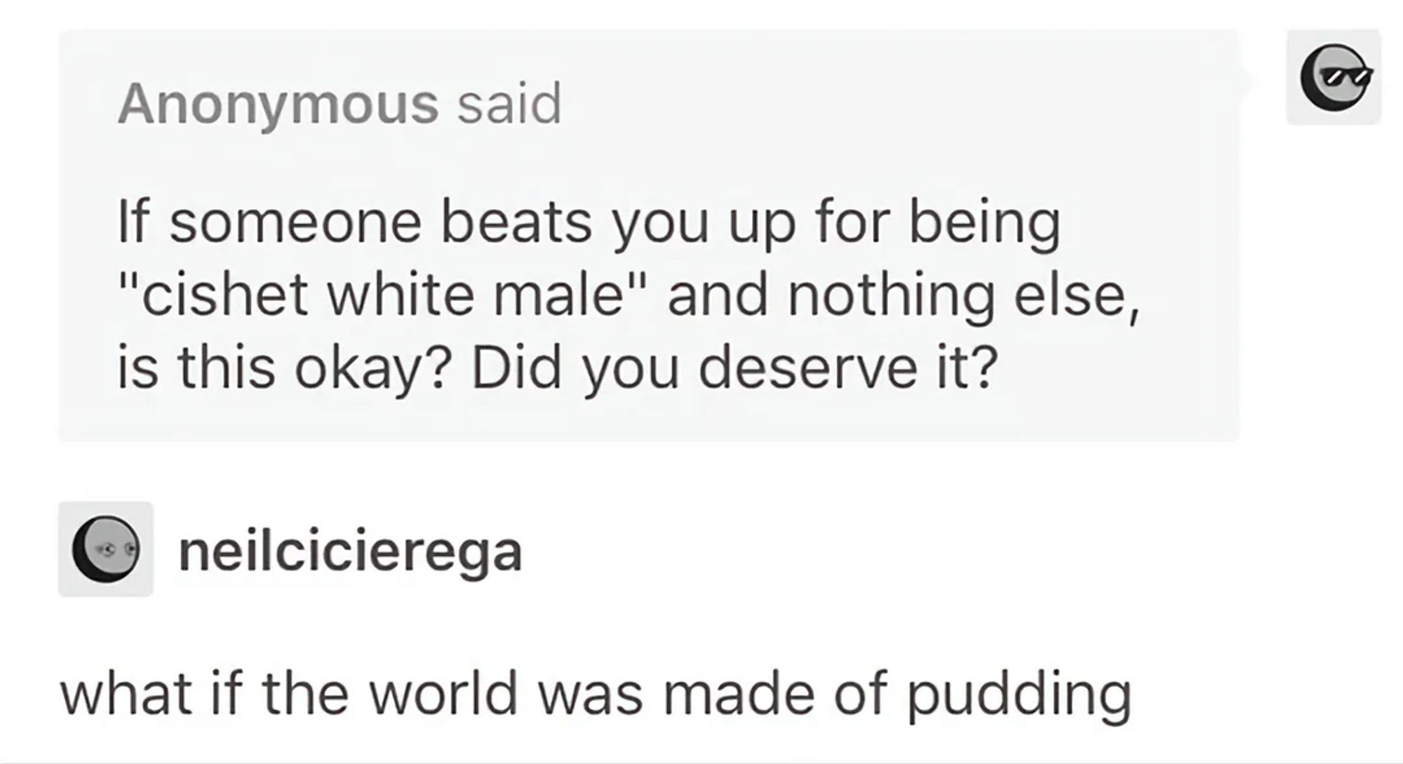 a screenshot of a tumblr ask. Anonymous said "If someone beats you up for being "cishet white male" and nothing else, is this okay? Did you deserve it? neilcicierega responds "what if the world was made of pudding"