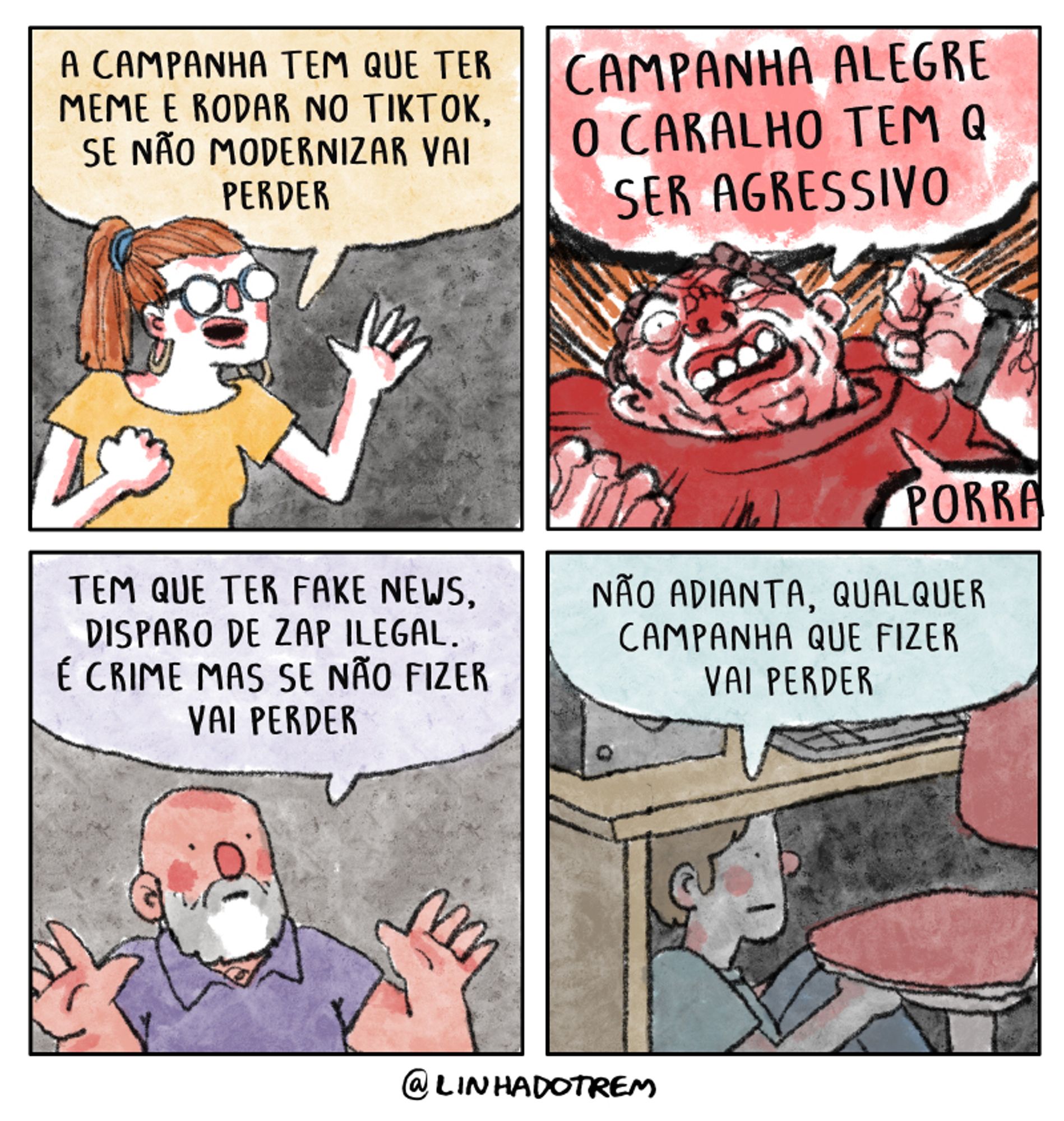 Quadro 1 - uma moça diz enquanto gesticula expressivamente: "a campanha tem que ter meme e rodar no TikTok, se não modernizar vai perder"

Quadro 2 - um homem vermelho faz caretas enquanto grita com ódio: "campanha alegre o caralho, tem que ser agressivo" e completa:"porra"

Quadro 3 - outro homem, bem mais calmo diz: "tem que ter fake news, disparo de zap ilegal. É crime mas se não fizer vai perder"

Último quadro - um jovem sentado debaixo da escrivaninha, no escuro, abraça os próprios joelhos e diz "não adianta, qualquer campanha que fizer vai perder"