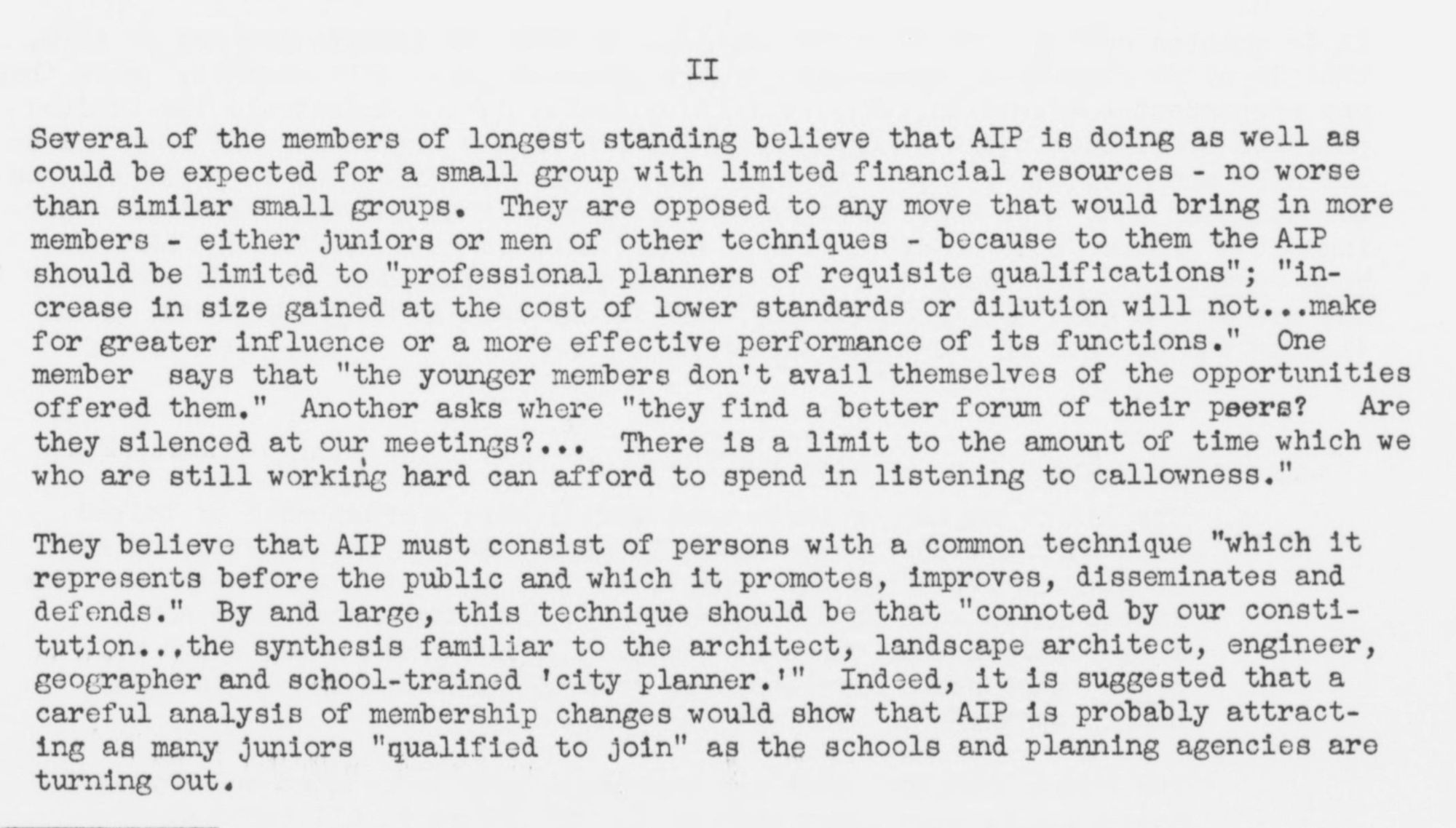 Several of the members of longest standing believe that AIP is doing as well as could be expected for a small group with limited financial resources - no worse than similar small groups. They are opposed to any move that would bring in more members - either juniors or men of other techniques - because to them the AIP should be limited to "professional planners of requisite qualifications"; "in-crease in size gained at the cost of lower standards or dilution will not...make for greater influence or a more effective performance of its functions." One member says that "the younger members don't avail themselves of the opportunities offered them." Another asks where "they find a better forum of their peers? Are they silenced at our meetings?.. There is a limit to the amount of time which we who are still working hard can afford to spend in listening to callowness."

(Olmsted Associates Papers)