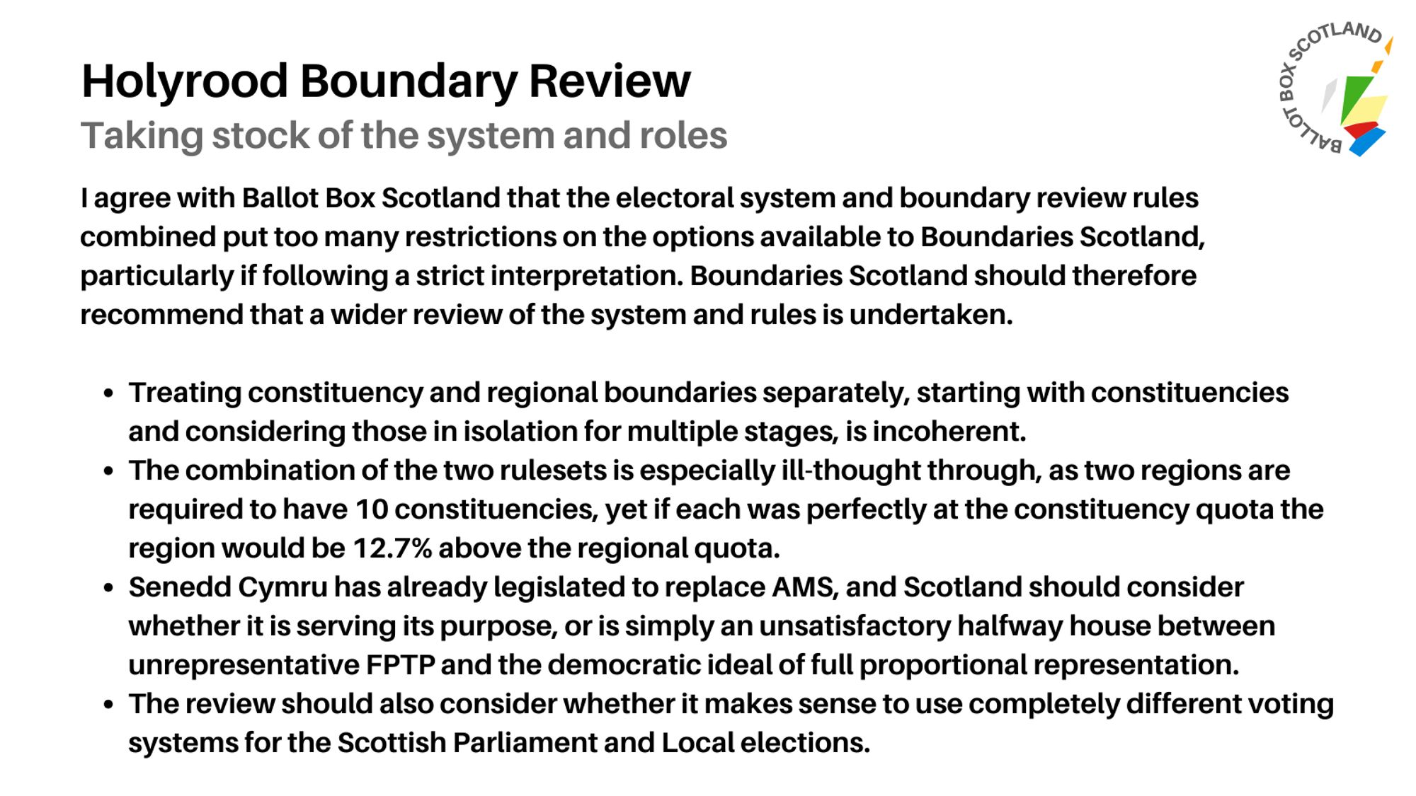 I agree with Ballot Box Scotland that the electoral system and boundary review rules combined put too many restrictions on the options available to Boundaries Scotland, particularly if following a strict interpretation. W wider review of the system and rules should be undertaken.

Treating constituency and regional boundaries separately is incoherent.
The combination of the two rulesets is especially ill-thought through, as two regions are required to have 10 constituencies, yet if each was perfectly at the constituency quota the region would be 12.7% above the regional quota.
Senedd Cymru has already legislated to replace AMS, and Scotland should consider whether it is serving its purpose, or is simply an unsatisfactory halfway house between unrepresentative FPTP and the democratic ideal of full proportional representation.
The review should also consider whether it makes sense to use completely different voting systems for the Scottish Parliament and Local elections.