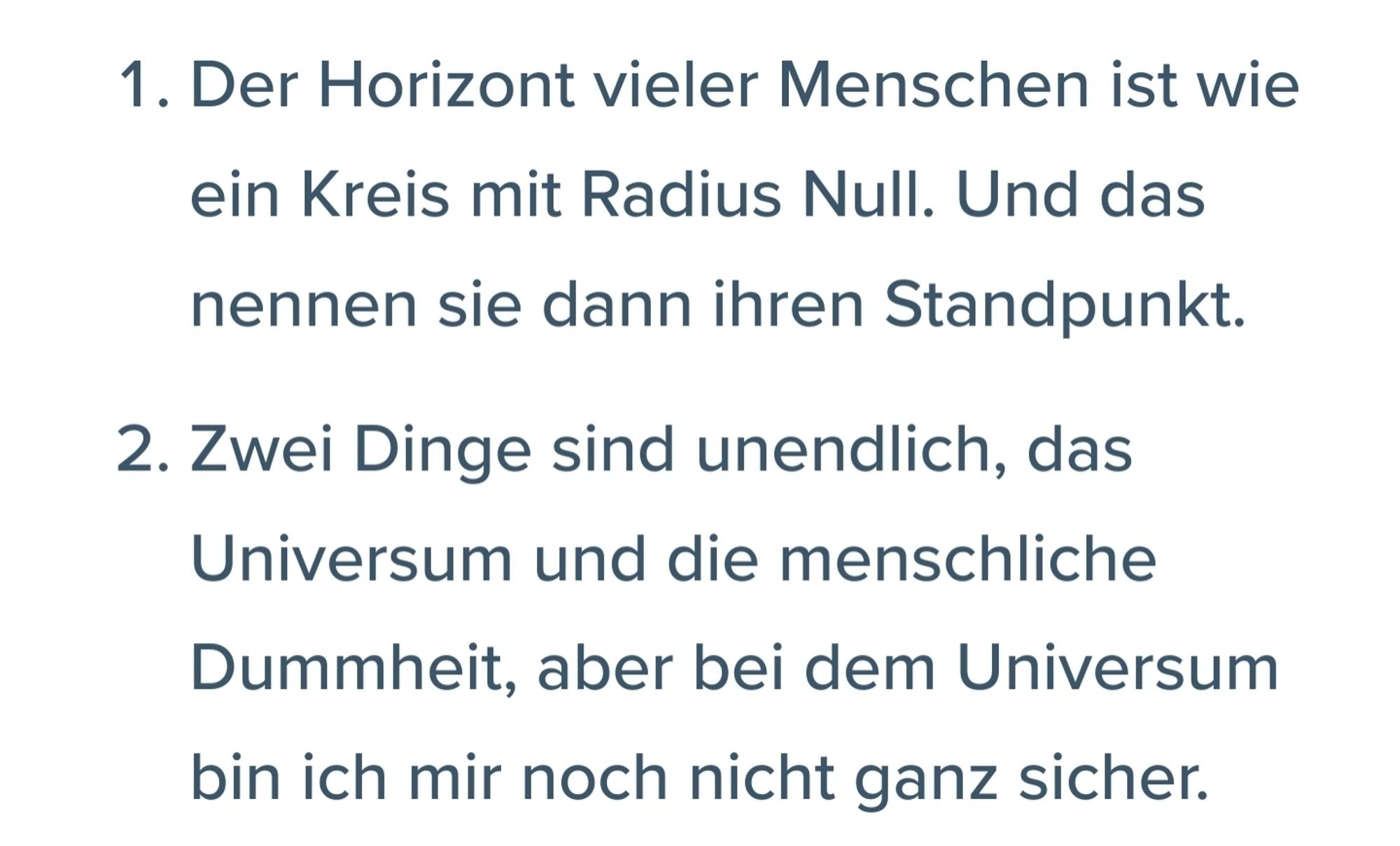 1. Der Horizont vieler Menschen ist wie ein Kreis mit Radius Null. Und das nennen sie dann ihren Standpunkt.

2. Zwei Dinge sind unendlich, das Universum und die menschliche Dummheit, aber bei dem Universum bin ich mir noch nicht ganz sicher.