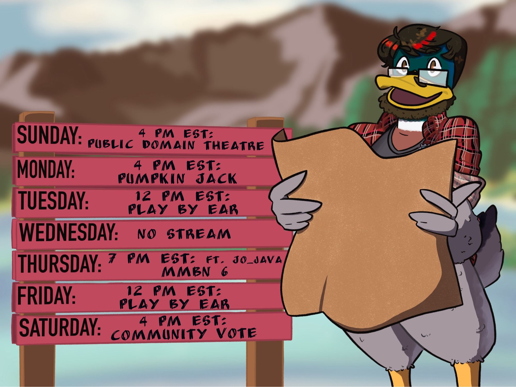 A nonbinary anthropomorphic mallard with short brown hair that has red highlights, a narrow beard under the yellow bill, and square glasses resting on top of the bill, wearing a red flannel shirt, and standing up on his yellow legs, with thick grey feathers serving as pants. He is looking towards the camera, bill open, and holding a large brown piece of paper.

Beside him is a sign made of two wooden posts holding five red boards with a schedule written on them.

Sunday: 4 PM EST: Public Domain Theatre
Monday: 4 PM EST: Pumpkin Jack
Tuesday: 12 PM EST: Play by ear
Wednesday: No Stream
Thursday: 7 PM EST: Ft Jo-Java MMBN 6
Friday: 12 PM EST: Play By Ear
Saturday: 4PM EST: Community Vote