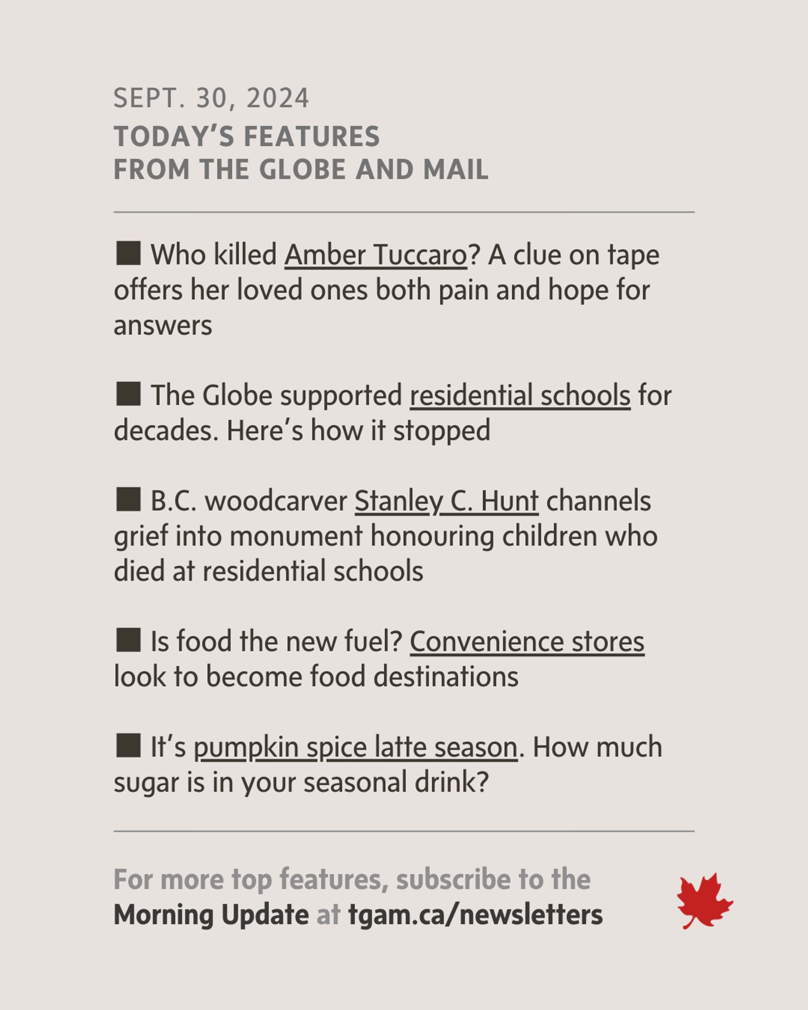 Features Image (Sept. 30, 2024): Features from The Globe and Mail, covering topics like the mystery of Amber Tuccaro’s death, The Globe’s stance on residential schools, Stanley C. Hunt’s monument to children lost in residential schools, convenience stores evolving into food destinations, and pumpkin spice latte season.