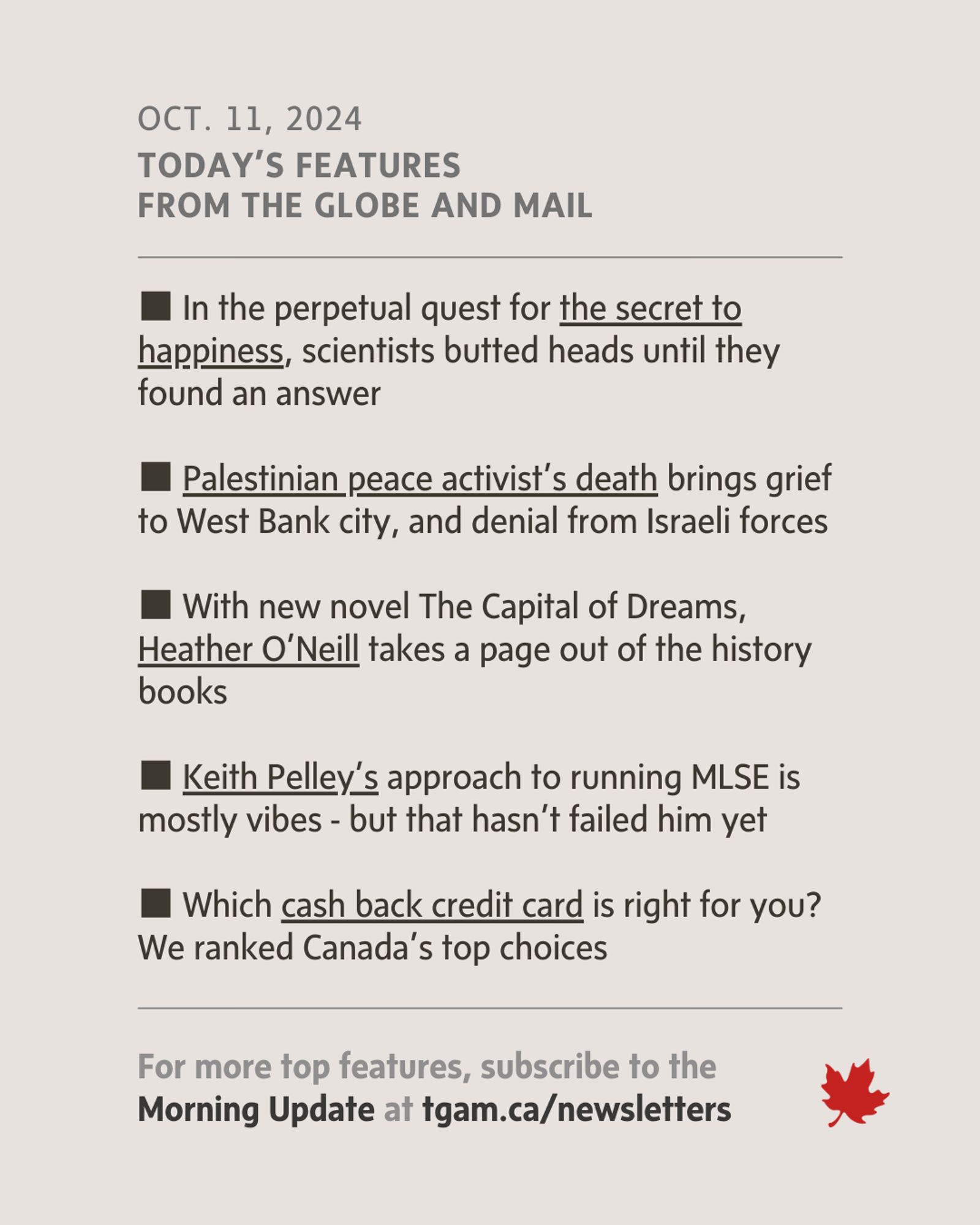 Features Image - October 11, 2024: "Today's features from The Globe and Mail cover topics like the quest for the secret to happiness, the death of a Palestinian peace activist, Heather O'Neill's new novel, Keith Pelley’s leadership style, and a guide to choosing the best cashback credit card in Canada."