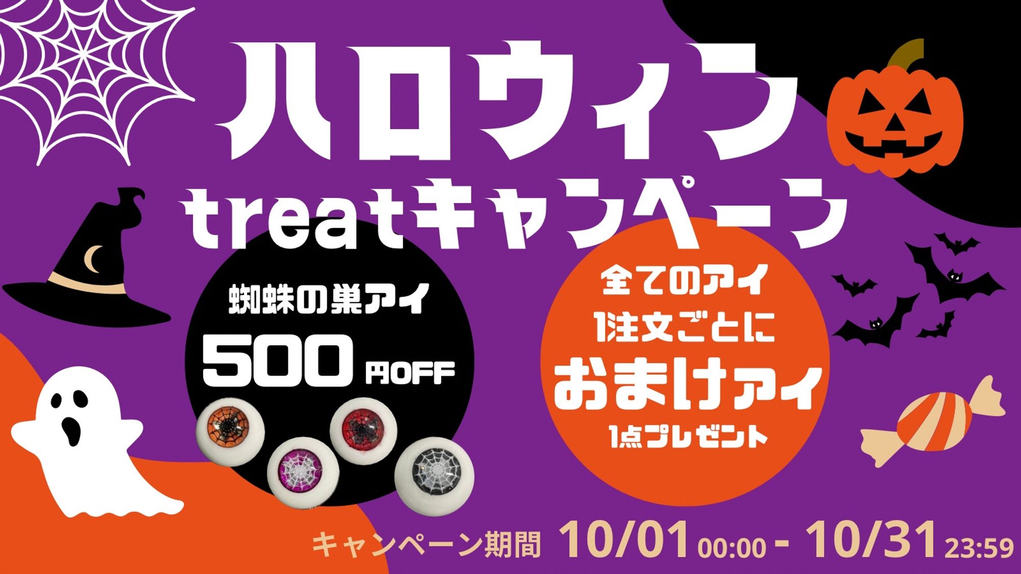 ハロウィントリートキャンペーン
蜘蛛の巣アイは元値から500円オフ
試作品やフルオーダーを含む、全てのアイ1注文ごとに、おまけアイを1点プレゼント
キャンペーン期間は10月1日から10月31日まで