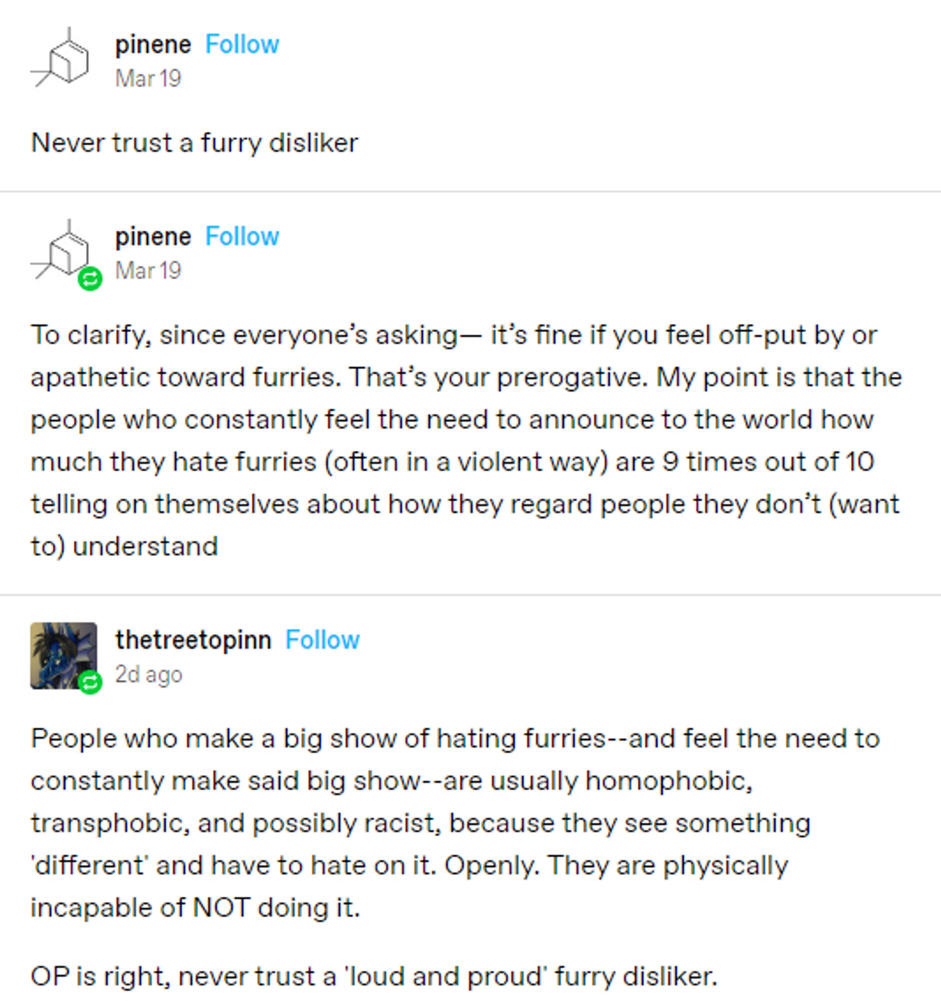 Pinene: Never trust a furry disliker

Pinene: To clarify, since everyone's asking-- It's fine if you feel off-put by or apathetic toward furries. That's your prerogative. My point is that the people who constantly feel the need to announces to the world how much they hate furries (often in a violent way) are 9 times out of 10 telling on themselves about how they regard people they don't (want to) understand

thetreetopinn: People who make a big show of hating furries -- and feel the need to constantly make said big show -- are usually homophobic, transphobic, and possibly racist, because they see something 'different' and have to hate on it. Openly. They are physically incapable of Not doing it.

Op is right, never trust a 'loud and proud' furry disliker.