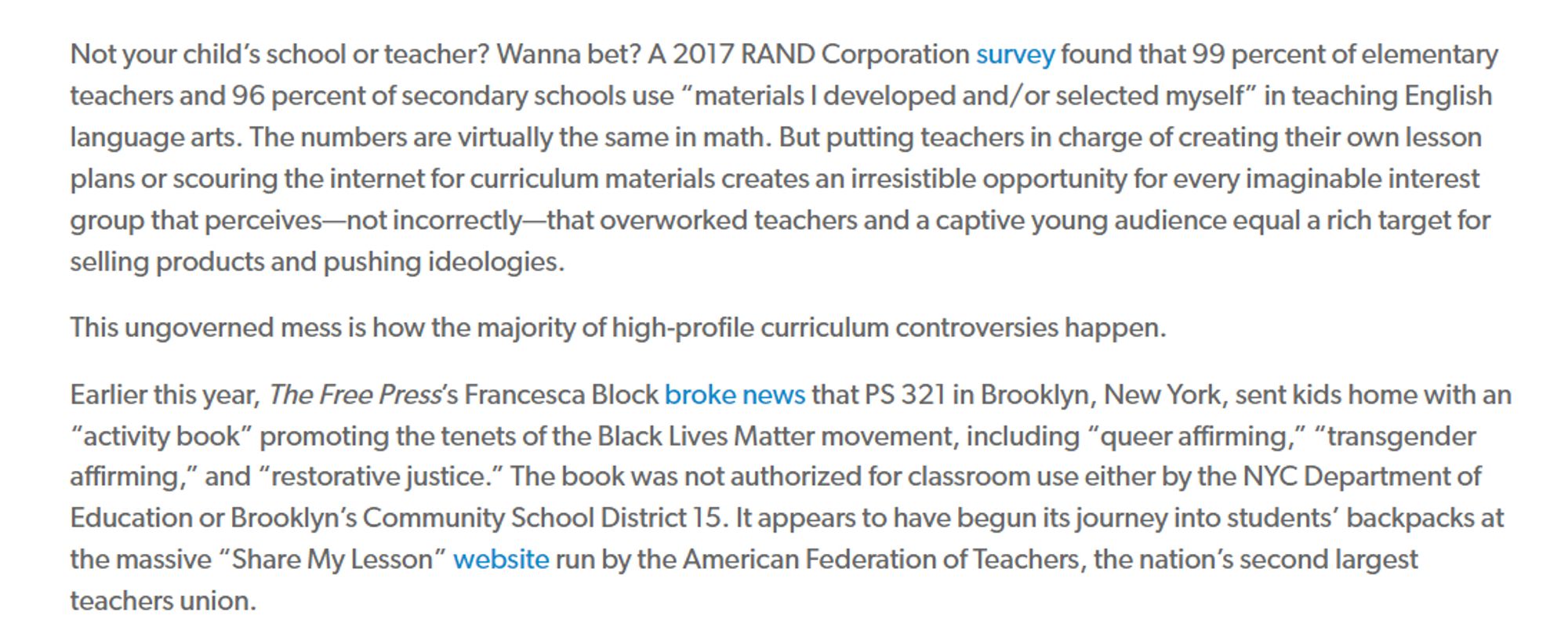 The answer has a lot to do with one of American education’s dirty little secrets: on any given school day in nearly every public school in the country, curriculum materials are put in front of children that have no official oversight or approval. It’s true that schools might have a state- or district-adopted curriculum, but that doesn’t mean it’s getting taught. Nearly no category of public employee has the degree of autonomy of the average public school teacher—even the least experienced ones. Teachers routinely create or cobble together their own lesson plans on the widely accepted theory that they know better than textbook publishers what books kids will enjoy reading and which topics might spark lively class discussions.

Not your child’s school or teacher? Wanna bet? A 2017 RAND Corporation survey found that 99 percent of elementary teachers and 96 percent of secondary schools use “materials I developed and/or selected myself” in teaching English language arts. The numbers are vir
